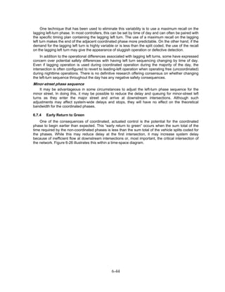 One technique that has been used to eliminate this variability is to use a maximum recall on the
lagging left-turn phase. In most controllers, this can be set by time of day and can often be paired with
the specific timing plan containing the lagging left turn. The use of a maximum recall on the lagging
left turn makes the end of the adjacent coordinated phase more predictable. On the other hand, if the
demand for the lagging left turn is highly variable or is less than the split coded, the use of the recall
on the lagging left turn may give the appearance of sluggish operation or defective detection.
     In addition to the operational differences associated with lagging left turns, some have expressed
concern over potential safety differences with having left turn sequencing changing by time of day.
Even if lagging operation is used during coordinated operation during the majority of the day, the
intersection is often configured to revert to leading-left operation when operating free (uncoordinated)
during nighttime operations. There is no definitive research offering consensus on whether changing
the left-turn sequence throughout the day has any negative safety consequences.
Minor-street phase sequence
    It may be advantageous in some circumstances to adjust the left-turn phase sequence for the
minor street. In doing this, it may be possible to reduce the delay and queuing for minor-street left
turns as they enter the major street and arrive at downstream intersections. Although such
adjustments may affect system-wide delays and stops, they will have no effect on the theoretical
bandwidth for the coordinated phases.

6.7.4   Early Return to Green
    One of the consequences of coordinated, actuated control is the potential for the coordinated
phase to begin earlier than expected. This “early return to green” occurs when the sum total of the
time required by the non-coordinated phases is less than the sum total of the vehicle splits coded for
the phases. While this may reduce delay at the first intersection, it may increase system delay
because of inefficient flow at downstream intersections or, most important, the critical intersection of
the network. Figure 6-26 illustrates this within a time-space diagram.




                                                  6-44
 