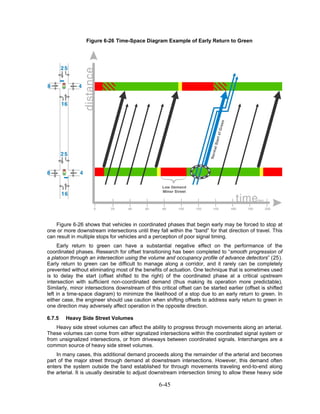 Figure 6-26 Time-Space Diagram Example of Early Return to Green




    Figure 6-26 shows that vehicles in coordinated phases that begin early may be forced to stop at
one or more downstream intersections until they fall within the “band” for that direction of travel. This
can result in multiple stops for vehicles and a perception of poor signal timing.
     Early return to green can have a substantial negative effect on the performance of the
coordinated phases. Research for offset transitioning has been completed to “smooth progression of
a platoon through an intersection using the volume and occupancy profile of advance detectors” (25).
Early return to green can be difficult to manage along a corridor, and it rarely can be completely
prevented without eliminating most of the benefits of actuation. One technique that is sometimes used
is to delay the start (offset shifted to the right) of the coordinated phase at a critical upstream
intersection with sufficient non-coordinated demand (thus making its operation more predictable).
Similarly, minor intersections downstream of this critical offset can be started earlier (offset is shifted
left in a time-space diagram) to minimize the likelihood of a stop due to an early return to green. In
either case, the engineer should use caution when shifting offsets to address early return to green in
one direction may adversely affect operation in the opposite direction.

6.7.5   Heavy Side Street Volumes
    Heavy side street volumes can affect the ability to progress through movements along an arterial.
These volumes can come from either signalized intersections within the coordinated signal system or
from unsignalized intersections, or from driveways between coordinated signals. Interchanges are a
common source of heavy side street volumes.
    In many cases, this additional demand proceeds along the remainder of the arterial and becomes
part of the major street through demand at downstream intersections. However, this demand often
enters the system outside the band established for through movements traveling end-to-end along
the arterial. It is usually desirable to adjust downstream intersection timing to allow these heavy side

                                                  6-45
 