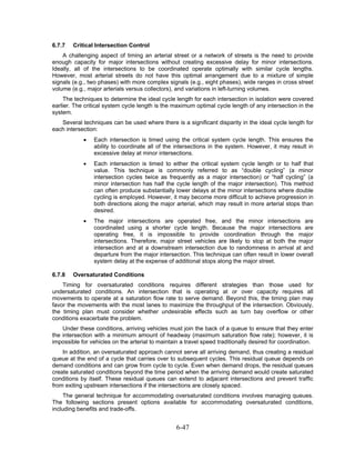 6.7.7   Critical Intersection Control
    A challenging aspect of timing an arterial street or a network of streets is the need to provide
enough capacity for major intersections without creating excessive delay for minor intersections.
Ideally, all of the intersections to be coordinated operate optimally with similar cycle lengths.
However, most arterial streets do not have this optimal arrangement due to a mixture of simple
signals (e.g., two phases) with more complex signals (e.g., eight phases), wide ranges in cross street
volume (e.g., major arterials versus collectors), and variations in left-turning volumes.
     The techniques to determine the ideal cycle length for each intersection in isolation were covered
earlier. The critical system cycle length is the maximum optimal cycle length of any intersection in the
system.
   Several techniques can be used where there is a significant disparity in the ideal cycle length for
each intersection:
            •   Each intersection is timed using the critical system cycle length. This ensures the
                ability to coordinate all of the intersections in the system. However, it may result in
                excessive delay at minor intersections.
            •   Each intersection is timed to either the critical system cycle length or to half that
                value. This technique is commonly referred to as “double cycling” (a minor
                intersection cycles twice as frequently as a major intersection) or “half cycling” (a
                minor intersection has half the cycle length of the major intersection). This method
                can often produce substantially lower delays at the minor intersections where double
                cycling is employed. However, it may become more difficult to achieve progression in
                both directions along the major arterial, which may result in more arterial stops than
                desired.
            •   The major intersections are operated free, and the minor intersections are
                coordinated using a shorter cycle length. Because the major intersections are
                operating free, it is impossible to provide coordination through the major
                intersections. Therefore, major street vehicles are likely to stop at both the major
                intersection and at a downstream intersection due to randomness in arrival at and
                departure from the major intersection. This technique can often result in lower overall
                system delay at the expense of additional stops along the major street.

6.7.8   Oversaturated Conditions
    Timing for oversaturated conditions requires different strategies than those used for
undersaturated conditions. An intersection that is operating at or over capacity requires all
movements to operate at a saturation flow rate to serve demand. Beyond this, the timing plan may
favor the movements with the most lanes to maximize the throughput of the intersection. Obviously,
the timing plan must consider whether undesirable effects such as turn bay overflow or other
conditions exacerbate the problem.
    Under these conditions, arriving vehicles must join the back of a queue to ensure that they enter
the intersection with a minimum amount of headway (maximum saturation flow rate); however, it is
impossible for vehicles on the arterial to maintain a travel speed traditionally desired for coordination.
    In addition, an oversaturated approach cannot serve all arriving demand, thus creating a residual
queue at the end of a cycle that carries over to subsequent cycles. This residual queue depends on
demand conditions and can grow from cycle to cycle. Even when demand drops, the residual queues
create saturated conditions beyond the time period when the arriving demand would create saturated
conditions by itself. These residual queues can extend to adjacent intersections and prevent traffic
from exiting upstream intersections if the intersections are closely spaced.
     The general technique for accommodating oversaturated conditions involves managing queues.
The following sections present options available for accommodating oversaturated conditions,
including benefits and trade-offs.


                                                  6-47
 