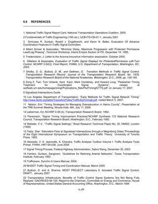 6.8   REFERENCES


1. National Traffic Signal Report Card, National Transportation Operations Coalition, 2005.
2 Fundamentals of Traffic Engineering (15th ed.), UCB-ITS-CN-01-1, January 2001
3 Srinivasa R. Sunkari, Roelof J. Engelbrecht, and Kevin N. Balke, Evaluation Of Advance
Coordination Features In Traffic Signal Controllers
4 Albert Grover & Associates, “Minimize Delay, Maximize Progression with Protected Permissive
Lead/Lag Phasing”, Technical Workshop. Inland Empire Section of ITE, December 14, 1995.
5 Frederickson, J. Letter to the Arizona Insurance information association. October 2000.
6 Kittelson & Associates, Evaluation of Traffic Signal Displays for Protected/Permissive Left-Turn
Control. NCHRP 3-54(2), Final Report, FHWA, U.S. Department of Transportation, Washington, DC,
2003.
7 Shelby, S. G., Bullock, D. M., and Gettman, D. Transition Methods in Traffic Signal Control.
  Transportation Research Record: Journal of the Transportation Research Board, No. 1978,
  Transportation Research Board of the National Academies, Washington, D.C., 2006, pp. 130-140.
8 Zong Z. Tian, Tom Urbanik, Kent Kacir, Mark Vandehey, and Howard Long, “Pedestrian Timing
Treatment        for       Coordinated          Signal       Systems”,       viewed       at
wolfweb.unr.edu/homepage/zongt/Publications_files/PedTimingICTTS.pdf on January 17, 2007.
9 Signalized Intersections Guide
10 Los Angeles Department of Transportation, “Early Methods for Traffic Signal Network Timing”
http://www.lacity.org/ladot/TopicsAndTales/TrafficSigTiming6.pdf, visited March 5, 2007.
11 Nelson, Eric “Timing Strategies for Managing Oversaturation in Harris County”, Presentation at
the TRB Summer Meeting, Woods Hole, MA, July 11, 2006
12 Lieberman, Ed, NCHRP 3-38 (4), Transportation Research Board, 1992.
13 Parsonson, “Signal Timing Improvement Practices”NCHRP Synthesis 172 National Research
Council, Transportation Research Board, Washington, D.C., February 1992
14 Webster, F.V., “Traffic Signal Settings,” Road Research Technical Paper No. 30, HMSO, London
(1958)
15 Teply, Stan “Saturation Flow at Signalized Intersections through a Magnifying Glass,”Proceedings
of the Eight International Symposium on Transportation and Traffic Theory University of Toronto
Press, 1983.
16 Alexiadis, V. K. Jeannotte, A. Chandra, Traffic Analysis Toolbox Volume I: Traffic Analysis Tools
Primer, FHWA -HRT-04-038, June 2004.
17 Signal Timing Process, Federal Highway Administration, Sabra Wang, December 30, 2003
18 Fambro, Sunkari, Sangineni, “Guidelines for Retiming Arterial Networks”, Texas Transportation
Institute, February 1993
19 Trafficware. Synchro 6 Users Manual, 2004.
20 MnDOT Traffic Signal Timing and Coordination Manual, March 2005
21 Bullock, D. and A. Sharma, MOST PROJECT Laboratory 6. Actuated Traffic Signal Control,
DRAFT, January 2007.
22 Transportation Infrastructure, Benefits of Traffic Control Signal Systems Are Not Being Fully
Realized. GAO/RCED-94-105, Report to the Chairman, Committee on Energy and Commerce, House
of Representatives, United States General Accounting Office, Washington, D.C., March 1994

                                                6-49
 