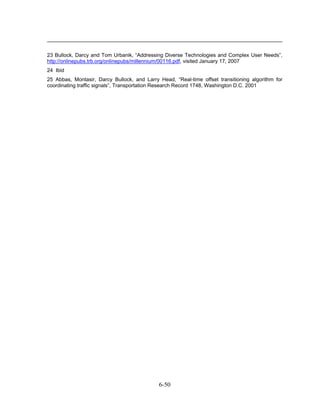 23 Bullock, Darcy and Tom Urbanik, “Addressing Diverse Technologies and Complex User Needs”,
http://onlinepubs.trb.org/onlinepubs/millennium/00116.pdf, visited January 17, 2007
24 Ibid
25 Abbas, Montasir, Darcy Bullock, and Larry Head, “Real-time offset transitioning algorithm for
coordinating traffic signals”, Transportation Research Record 1748, Washington D.C. 2001




                                             6-50
 