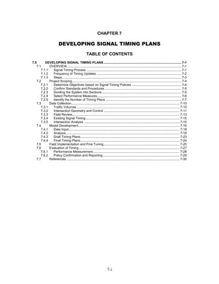 CHAPTER 7

                          DEVELOPING SIGNAL TIMING PLANS
                                                       TABLE OF CONTENTS
7.0      DEVELOPING SIGNAL TIMING PLANS ...................................................................................... 7-1
   7.1      OVERVIEW............................................................................................................................... 7-1
      7.1.1    Signal Timing Process ......................................................................................................... 7-1
      7.1.2    Frequency of Timing Updates .............................................................................................. 7-2
      7.1.3    Steps .................................................................................................................................... 7-3
   7.2      Project Scoping......................................................................................................................... 7-4
      7.2.1    Determine Objectives based on Signal Timing Policies ....................................................... 7-4
      7.2.2    Confirm Standards and Procedures ..................................................................................... 7-5
      7.2.3    Dividing the System into Sections ........................................................................................ 7-5
      7.2.4    Select Performance Measures ............................................................................................. 7-6
      7.2.5    Identify the Number of Timing Plans .................................................................................... 7-7
   7.3      Data Collection........................................................................................................................ 7-10
      7.3.1    Traffic Volumes .................................................................................................................. 7-10
      7.3.2    Intersection Geometry and Control .................................................................................... 7-11
      7.3.3    Field Review....................................................................................................................... 7-13
      7.3.4    Existing Signal Timing........................................................................................................ 7-15
      7.3.5    Intersection Analysis .......................................................................................................... 7-15
   7.4      Model Development ................................................................................................................ 7-16
      7.4.1    Data Input........................................................................................................................... 7-18
      7.4.2    Analysis.............................................................................................................................. 7-18
      7.4.3    Draft Timing Plans.............................................................................................................. 7-23
      7.4.4    Final Timing Plans.............................................................................................................. 7-24
   7.5      Field Implementation and Fine Tuning.................................................................................... 7-25
   7.6      Evaluation of Timing ............................................................................................................... 7-27
      7.6.1    Performance Measurement................................................................................................ 7-28
      7.6.2    Policy Confirmation and Reporting..................................................................................... 7-29
   7.7      References ............................................................................................................................. 7-30




                                                                            7-i
 