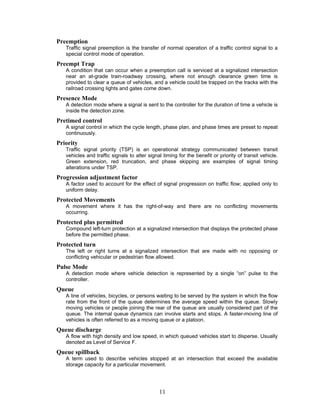 Preemption
   Traffic signal preemption is the transfer of normal operation of a traffic control signal to a
   special control mode of operation.
Preempt Trap
   A condition that can occur when a preemption call is serviced at a signalized intersection
   near an at-grade train-roadway crossing, where not enough clearance green time is
   provided to clear a queue of vehicles, and a vehicle could be trapped on the tracks with the
   railroad crossing lights and gates come down.
Presence Mode
   A detection mode where a signal is sent to the controller for the duration of time a vehicle is
   inside the detection zone.
Pretimed control
   A signal control in which the cycle length, phase plan, and phase times are preset to repeat
   continuously.
Priority
   Traffic signal priority (TSP) is an operational strategy communicated between transit
   vehicles and traffic signals to alter signal timing for the benefit or priority of transit vehicle.
   Green extension, red truncation, and phase skipping are examples of signal timing
   alterations under TSP.
Progression adjustment factor
   A factor used to account for the effect of signal progression on traffic flow; applied only to
   uniform delay.
Protected Movements
   A movement where it has the right-of-way and there are no conflicting movements
   occurring.
Protected plus permitted
   Compound left-turn protection at a signalized intersection that displays the protected phase
   before the permitted phase.
Protected turn
   The left or right turns at a signalized intersection that are made with no opposing or
   conflicting vehicular or pedestrian flow allowed.
Pulse Mode
   A detection mode where vehicle detection is represented by a single “on” pulse to the
   controller.
Queue
   A line of vehicles, bicycles, or persons waiting to be served by the system in which the flow
   rate from the front of the queue determines the average speed within the queue. Slowly
   moving vehicles or people joining the rear of the queue are usually considered part of the
   queue. The internal queue dynamics can involve starts and stops. A faster-moving line of
   vehicles is often referred to as a moving queue or a platoon.
Queue discharge
   A flow with high density and low speed, in which queued vehicles start to disperse. Usually
   denoted as Level of Service F.
Queue spillback
   A term used to describe vehicles stopped at an intersection that exceed the available
   storage capacity for a particular movement.




                                              11
 