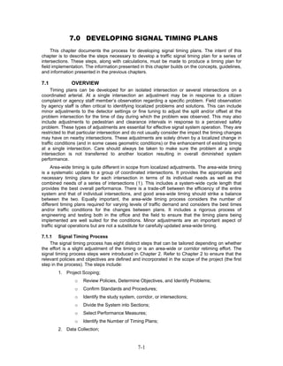 7.0 DEVELOPING SIGNAL TIMING PLANS
     This chapter documents the process for developing signal timing plans. The intent of this
chapter is to describe the steps necessary to develop a traffic signal timing plan for a series of
intersections. These steps, along with calculations, must be made to produce a timing plan for
field implementation. The information presented in this chapter builds on the concepts, guidelines,
and information presented in the previous chapters.

7.1           OVERVIEW
     Timing plans can be developed for an isolated intersection or several intersections on a
coordinated arterial. At a single intersection an adjustment may be in response to a citizen
complaint or agency staff member’s observation regarding a specific problem. Field observation
by agency staff is often critical to identifying localized problems and solutions. This can include
minor adjustments to the detector settings or fine tuning to adjust the split and/or offset at the
problem intersection for the time of day during which the problem was observed. This may also
include adjustments to pedestrian and clearance intervals in response to a perceived safety
problem. These types of adjustments are essential for effective signal system operation. They are
restricted to that particular intersection and do not usually consider the impact the timing changes
may have on nearby intersections. These adjustments are solely driven by a localized change in
traffic conditions (and in some cases geometric conditions) or the enhancement of existing timing
at a single intersection. Care should always be taken to make sure the problem at a single
intersection is not transferred to another location resulting in overall diminished system
performance.
     Area-wide timing is quite different in scope from localized adjustments. The area-wide timing
is a systematic update to a group of coordinated intersections. It provides the appropriate and
necessary timing plans for each intersection in terms of its individual needs as well as the
combined needs of a series of intersections (1). This includes a system-wide cycle length that
provides the best overall performance. There is a trade-off between the efficiency of the entire
system and that of individual intersections, and good area-wide timing should strike a balance
between the two. Equally important, the area-wide timing process considers the number of
different timing plans required for varying levels of traffic demand and considers the best times
and/or traffic conditions for the changes between plans. It includes a rigorous process of
engineering and testing both in the office and the field to ensure that the timing plans being
implemented are well suited for the conditions. Minor adjustments are an important aspect of
traffic signal operations but are not a substitute for carefully updated area-wide timing.

7.1.1 Signal Timing Process
    The signal timing process has eight distinct steps that can be tailored depending on whether
the effort is a slight adjustment of the timing or is an area-wide or corridor retiming effort. The
signal timing process steps were introduced in Chapter 2. Refer to Chapter 2 to ensure that the
relevant policies and objectives are defined and incorporated in the scope of the project (the first
step in the process). The steps include:
        1. Project Scoping;
                o   Review Policies, Determine Objectives, and Identify Problems;
                o   Confirm Standards and Procedures;
                o   Identify the study system, corridor, or intersections;
                o   Divide the System into Sections;
                o   Select Performance Measures;
                o   Identify the Number of Timing Plans;
        2. Data Collection;


                                                7-1
 