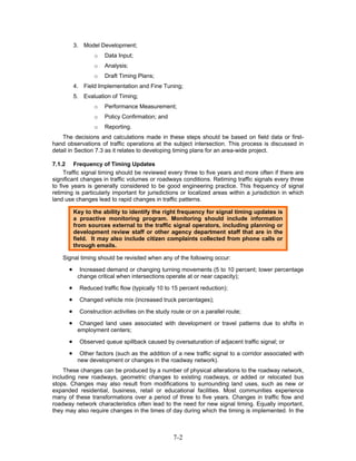 3. Model Development;
                 o    Data Input;
                 o    Analysis;
                 o    Draft Timing Plans;
          4. Field Implementation and Fine Tuning;
          5. Evaluation of Timing;
                 o    Performance Measurement;
                 o    Policy Confirmation; and
                 o    Reporting.
    The decisions and calculations made in these steps should be based on field data or first-
hand observations of traffic operations at the subject intersection. This process is discussed in
detail in Section 7.3 as it relates to developing timing plans for an area-wide project.

7.1.2 Frequency of Timing Updates
     Traffic signal timing should be reviewed every three to five years and more often if there are
significant changes in traffic volumes or roadways conditions. Retiming traffic signals every three
to five years is generally considered to be good engineering practice. This frequency of signal
retiming is particularly important for jurisdictions or localized areas within a jurisdiction in which
land use changes lead to rapid changes in traffic patterns.

          Key to the ability to identify the right frequency for signal timing updates is
          a proactive monitoring program. Monitoring should include information
          from sources external to the traffic signal operators, including planning or
          development review staff or other agency department staff that are in the
          field. It may also include citizen complaints collected from phone calls or
          through emails.

    Signal timing should be revisited when any of the following occur:

      •     Increased demand or changing turning movements (5 to 10 percent; lower percentage
           change critical when intersections operate at or near capacity);

      •     Reduced traffic flow (typically 10 to 15 percent reduction);

      •     Changed vehicle mix (increased truck percentages);

      •     Construction activities on the study route or on a parallel route;

      •     Changed land uses associated with development or travel patterns due to shifts in
           employment centers;

      •     Observed queue spillback caused by oversaturation of adjacent traffic signal; or

      •     Other factors (such as the addition of a new traffic signal to a corridor associated with
           new development or changes in the roadway network).
     These changes can be produced by a number of physical alterations to the roadway network,
including new roadways, geometric changes to existing roadways, or added or relocated bus
stops. Changes may also result from modifications to surrounding land uses, such as new or
expanded residential, business, retail or educational facilities. Most communities experience
many of these transformations over a period of three to five years. Changes in traffic flow and
roadway network characteristics often lead to the need for new signal timing. Equally important,
they may also require changes in the times of day during which the timing is implemented. In the



                                                  7-2
 