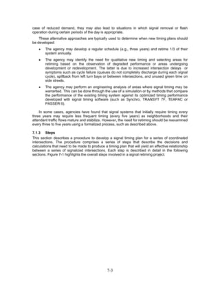 case of reduced demand, they may also lead to situations in which signal removal or flash
operation during certain periods of the day is appropriate.
    These alternative approaches are typically used to determine when new timing plans should
be developed:
    •   The agency may develop a regular schedule (e.g., three years) and retime 1/3 of their
        system annually.
    •   The agency may identify the need for qualitative new timing and selecting areas for
        retiming based on the observation of degraded performance or areas undergoing
        development or redevelopment. The latter is due to increased intersection delays or
        symptoms such as cycle failure (queues do not completely discharge during each signal
        cycle), spillback from left turn bays or between intersections, and unused green time on
        side streets.
    •   The agency may perform an engineering analysis of areas where signal timing may be
        warranted. This can be done through the use of a simulation or by methods that compare
        the performance of the existing timing system against its optimized timing performance
        developed with signal timing software (such as Synchro, TRANSYT 7F, TEAPAC or
        PASSER II).

    In some cases, agencies have found that signal systems that initially require timing every
three years may require less frequent timing (every five years) as neighborhoods and their
attendant traffic flows mature and stabilize. However, the need for retiming should be reexamined
every three to five years using a formalized process, such as described above.

7.1.3 Steps
This section describes a procedure to develop a signal timing plan for a series of coordinated
intersections. The procedure comprises a series of steps that describe the decisions and
calculations that need to be made to produce a timing plan that will yield an effective relationship
between a series of signalized intersections. Each step is described in detail in the following
sections. Figure 7-1 highlights the overall steps involved in a signal retiming project.




                                                7-3
 
