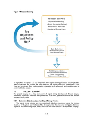 Figure 7-1 Project Scoping




As highlighted in Figure 7-1, a key component of the signal retiming process is ensuring that the
agency objectives and policies are being met with the signal timing plan development. Once
these are confirmed, field implementation, evaluation and refinement, and reporting can be
performed for the project.

7.2            PROJECT SCOPING
The project scoping is a key component of signal timing development. Project scoping
establishes objectives, standards and procedures, study area, performance measures, and the
number of timing plans.

7.2.1 Determine Objectives based on Signal Timing Policies
    The signal timing policies and the associated objectives developed using the process
described in Chapter 2 are the basis of the development of the area wide timing plan. Common
objectives include reducing stops, delay, and travel time for a corridor. It is important in scoping a



                                                 7-4
 