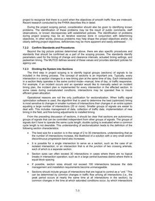 project to recognize that there is a point when the objectives of smooth traffic flow are irrelevant.
Recent research conducted by the FHWA describes this in detail.
    During the project scoping period, consideration should also be given to identifying known
problems. The identification of these problems may be the result of public comments, staff
observations, or known discrepancies with established policies. The identification of problems
during project scoping may be an iterative exercise done in conjunction with determining
objectives. In other words, previous problems may help shape the project objectives and/or, by
clearly defining project objectives, deficiencies may be more apparent and easily addressed.

7.2.2 Confirm Standards and Procedures
    Beyond the big picture policies determined above, there are also specific procedures and
standards that should be confirmed as a part of the scoping process. The standards identify
parameters used for the timing of change and clearance intervals, actuated timing settings, and
pedestrian timing. The MUTCD defines several of these values and provides standard policies for
agency use.

7.2.3 Dividing the System into Sections
     The third step in project scoping is to identify logical groups (sections) of signals to be
included in the timing process. The concept of sections is an important one. Typically, every
intersection in a section changes to a new timing plan at the same time of day. Each intersection
in a section likely operates in the same control mode—manual, time of day, or traffic responsive.
For example, if an incident occurs and an operator would like to manually select an incident
timing plan, the incident plan is implemented for every intersection in the affected section. In
some cases during oversaturated conditions, intersections may be operated free to insure
efficient green allocation.
    Operational reasons are not the only justification for sectionalization. When traffic signal
optimization software is used, the algorithm that is used to determine the best (optimized) timing
is most sensitive to changes in smaller numbers of intersections than changes in an entire system
equaling a large number of intersections (20 or more). Smaller groups of signals are easier to
deal with. This includes management of data, collection of traffic data, implementation of new
timing in the field, and fine-tuning adjustments to installed timing.
     From the preceding discussion of sections, it should be clear that sections are autonomous
groups of signals that can be controlled independent from other groups of signals. The groups of
signals don’t have to operate the same cycle length; double cycling is evaluated when a common
cycle length is not desirable. This understanding of sectionalization leads to the definition of the
following section characteristics:
    •   The best size for a section is in the range of 2 to 30 intersections, understanding that as
        the number of intersections increase, the likelihood of a solution with a very small and/or
        discontinuous progression band also increases.
    •   It is possible for a single intersection to serve as a section, such as the case of an
        isolated intersection, or an intersection that is at the junction of two crossing arterials,
        each of which is a separate section.
    •   Section sizes can often exceed 30 intersections in cases where there are no logical
        breaks in intersection operation, such as in a large central business district where there is
        equal block spacing.
    •   If possible, section sizes should not exceed 100 intersections because the data
        management and installation requirements become unmanageable.
    •   Sections should include groups of intersections that are logical to control as a “unit.” This
        can be determined by common changes in traffic flow among all intersections (i.e., the
        peak period occurs at nearly the same time at all intersections in the section), by
        common changes in the time at which saturated conditions occur, by which intersections



                                                7-5
 