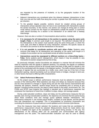 are impacted by the presence of incidents, or by the geographic location of the
        intersection.
    •   Adjacent intersections are considered when the distance between intersections is less
        than one mile and the traffic flow along the corridor is greater than 500 vehicles per hour
        per direction.
    •   To the greatest degree possible, sections should be created among groups of
        intersections whose operation does not have to be coordinated with intersections outside
        the section boundary. In this manner, one section can change its timing plan or control
        mode without concern for the impact on intersections outside the section. A commonly
        used natural boundary for a section is the intersection of an arterial with a freeway
        interchange.
    However, there are also a number of misconceptions about sections, including:
    •   It is necessary for all intersections in the section to operate using the same cycle
        length—False. A common cycle length is not required. The definition indicates that all
        the intersections in the section must operate using the same timing plan, in which the
        cycle, split, and offset is defined for every intersection. However, the specific values do
        not need to be common to all the intersections in the section.
    •   It is not possible to coordinate sections with each other—False. Systems using
        common time bases for all intersections and operating on the same cycle length or a
        multiple of one another can be coordinated across all section boundaries.
    •   Intersections cannot be reassigned to different sections on a time-of-day basis—
        False. Some systems permit reassignment, which means it may be possible to vary
        intersection-to-section assignments by time-of-day.
     As previously indicated, section boundaries are selected in a manner that will minimize the
need for interaction with the signals in adjacent sections. For example, the signals on roadways
connecting the two sections should be far enough apart that there is little need for signals in one
section to be coordinated with the signals in the adjacent section. The traffic engineer should look
for groups of signals that are surrounded by a buffer zone, which may be in the form of long
intersection spacing, natural boundaries such as railroad tracks or bridges, changes in land use,
or other factors that lead to differing traffic characteristics.

7.2.4 Select Performance Measures
    As the project scope is defined, performance measures must be selected to evaluate the
success of the retiming effort. Most operators use stops and delays as measures because they
are the most sensitive to changes in signal timing and are the most obvious improvements that
motorists will observe. However, several things should be considered prior to arriving at this
decision’ including funding sources, the need to report results to the public, environment, etc. The
FHWA and NTOC have projects that highlight a standard set of performance measures that
emphasize the importance of travel time in addition to stops, delays, and average speeds.
    During under-saturated conditions, stops and delay are the performance measures that are
typically used. During oversaturated conditions, the objective is to minimize the time period during
which these conditions exist and manage queue spillback between intersections. The
performance measures in use include queue lengths, numbers of cycle failures, and the percent
time that intersections are congested. This is accomplished by prioritizing movements and
controlling the directions of queue build-up to avoid spillback and to minimize cycle failures.
    Once the measures have been selected, the locations and routes that are candidates for
performance measurement should be selected. Measurements should be made before new
timing is installed and again at the completion of the signal timing process. In this way, the
effectiveness of the retiming effort can be evaluated and communicated with agency
management and the public. The before-and-after evaluation can also be used to identify



                                                7-6
 