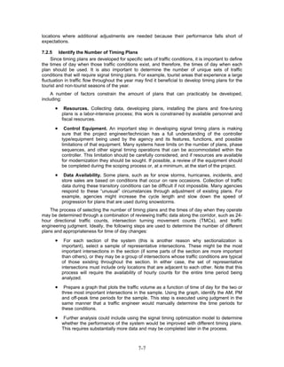 locations where additional adjustments are needed because their performance falls short of
expectations.

7.2.5 Identify the Number of Timing Plans
     Since timing plans are developed for specific sets of traffic conditions, it is important to define
the times of day when those traffic conditions exist, and therefore, the times of day when each
plan should be used. It is also important to determine the number of unique sets of traffic
conditions that will require signal timing plans. For example, tourist areas that experience a large
fluctuation in traffic flow throughout the year may find it beneficial to develop timing plans for the
tourist and non-tourist seasons of the year.
     A number of factors constrain the amount of plans that can practicably be developed,
including:

      •    Resources. Collecting data, developing plans, installing the plans and fine-tuning
          plans is a labor-intensive process; this work is constrained by available personnel and
          fiscal resources.

      •     Control Equipment. An important step in developing signal timing plans is making
          sure that the project engineer/technician has a full understanding of the controller
          type/equipment being used by the agency and its features, functions, and possible
          limitations of that equipment. Many systems have limits on the number of plans, phase
          sequences, and other signal timing operations that can be accommodated within the
          controller. This limitation should be carefully considered, and if resources are available
          for modernization they should be sought. If possible, a review of the equipment should
          be completed during the scoping process or, at a minimum, at the start of the project.

      •    Data Availability. Some plans, such as for snow storms, hurricanes, incidents, and
          store sales are based on conditions that occur on rare occasions. Collection of traffic
          data during these transitory conditions can be difficult if not impossible. Many agencies
          respond to these “unusual” circumstances through adjustment of existing plans. For
          example, agencies might increase the cycle length and slow down the speed of
          progression for plans that are used during snowstorms.
    The process of selecting the number of timing plans and the times of day when they operate
may be determined through a combination of reviewing traffic data along the corridor, such as 24-
hour directional traffic counts, intersection turning movement counts (TMCs), and traffic
engineering judgment. Ideally, the following steps are used to determine the number of different
plans and appropriateness for time of day changes:

      •    For each section of the system (this is another reason why sectionalization is
          important), select a sample of representative intersections. These might be the most
          important intersections in the section (if some parts of the section are more important
          than others), or they may be a group of intersections whose traffic conditions are typical
          of those existing throughout the section. In either case, the set of representative
          intersections must include only locations that are adjacent to each other. Note that this
          process will require the availability of hourly counts for the entire time period being
          analyzed.

      •    Prepare a graph that plots the traffic volume as a function of time of day for the two or
          three most important intersections in the sample. Using the graph, identify the AM, PM
          and off-peak time periods for the sample. This step is executed using judgment in the
          same manner that a traffic engineer would manually determine the time periods for
          these conditions.

      •    Further analysis could include using the signal timing optimization model to determine
          whether the performance of the system would be improved with different timing plans.
          This requires substantially more data and may be completed later in the process.



                                                  7-7
 