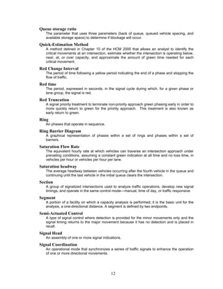 Queue storage ratio
   The parameter that uses three parameters (back of queue, queued vehicle spacing, and
   available storage space) to determine if blockage will occur.
Quick-Estimation Method
   A method detined in Chapter 10 of the HCM 2000 that allows an analyst to identify the
   critical movements at an intersection, estimate whether the intersection is operating below,
   near, at, or over capacity, and approximate the amount of green time needed for each
   critical movement.
Red Change Interval
   The period of time following a yellow period indicating the end of a phase and stopping the
   flow of traffic.
Red time
   The period, expressed in seconds, in the signal cycle during which, for a given phase or
   lane group, the signal is red.
Red Truncation
   A signal priority treatment to terminate non-priority approach green phasing early in order to
   more quickly return to green for the priority approach. This treatment is also known as
   early return to green.
Ring
   An phases that operate in sequence.
Ring Barrier Diagram
   A graphical representation of phases within a set of rings and phases within a set of
   barriers.
Saturation Flow Rate
   The equivalent hourly rate at which vehicles can traverse an intersection approach under
   prevailing conditions, assuming a constant green indication at all time and no loss time, in
   vehicles per hour or vehicles per hour per lane.
Saturation headway
   The average headway between vehicles occurring after the fourth vehicle in the queue and
   continuing until the last vehicle in the initial queue clears the intersection.
Section
   A group of signalized intersections used to analyze traffic operations, develop new signal
   timings, and operate in the same control mode—manual, time of day, or traffic responsive
Segment
   A portion of a facility on which a capacity analysis is performed; it is the basic unit for the
   analysis, a one-directional distance. A segment is defined by two endpoints.
Semi-Actuated Control
   A type of signal control where detection is provided for the minor movements only and the
   signal timing returns to the major movement because it has no detection and is placed in
   recall.
Signal Head
   An assembly of one or more signal indications.
Signal Coordination
   An operational mode that synchronizes a series of traffic signals to enhance the operation
   of one or more directional movements.




                                            12
 