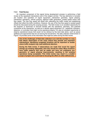 7.3.3 Field Review
     An important component of the signal timing development process is performing a field
review at the signalized intersections and of the subject corridor. The key elements to consider
are location and operation of signal equipment, intersection geometry, signal phasing,
intersection operations, vehicle queuing, adjacent traffic generators, posted speed and/or free
flow speed. The free flow speed will assist with calibrating the traffic model and establishing
offsets that reflect the traffic conditions. However, the use of the free flow speed or posted speed
should be discussed during the scoping process.. The field review is an excellent opportunity for
the engineer or technician to become familiar with the operations, geometry, and potential
constraints at the intersection, as well as to identify signal equipment (i.e., pedestrian indicators,
detectors, or controller) that might not be operating properly. It is also an excellent opportunity to
observe operational issues that would not be obvious by the hard data alone, such as queue
spillback and approaches that are not serving the full demand. The data collection sheet shown in
Figure 7-6 provides some of the information that might be useful during the field review.

        One of the challenges of field data collection is to visit the corridor in a way
        that allows observation of the most critical time periods and important
        intersections. Identifying congested locations will be important to isolate
        where traffic analysis may need additional attention.
        During the field review, if observations are made that reveal the signal
        timings are working adequately, then this should be noted. Many locations
        have traffic patterns that may be stable and have not undergone any
        geometric or signal phasing improvements, resulting in the existing
        operations being acceptable. This initial review may result in a smaller
        scope of project and could lead to focusing the effort on other deficiencies.




                                                7-13
 