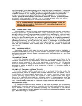 Turning movement counts are typically one of the more costly items in the scope of a traffic signal
retiming study. FHWA published “Signal Timing on a Shoestring,” which provides some guidance
on ways to minimize the data collection effort through a short count method or by estimating
turning movement counts using link traffic volume data. These guidelines may be useful on
corridors or networks where the traffic conditions are predictable. However, in developing areas
where traffic patterns are rapidly changing, it may be more appropriate to collect two- to three-
hour turning movement counts for the various study-time periods.

        Use of existing detection for collection of turning movement counts is a
        practice recommended by the Institute of Transportation Engineers in a
        recent Informational Report.

7.3.4 Existing Signal Timing
     This information is important to obtain at the subject intersections as it is used to develop an
existing analysis model. Key information from the existing signal timing includes phase sequence,
yellow and all-red intervals, pedestrian walk and flashing don’t walk intervals, minimum green,
and detector settings. Additionally, if the intersection is operating in coordination, then the cycle
length, splits and/or force-offs, offsets, and reference phases should be obtained from the existing
signal timing. Some unique settings may be used in the field that can be identified by reviewing
the existing signal timing, such as conditional use, overlap, or limitations in the phase sequence
that can be incorporated in the existing model and timing development. The existing signal timing
helps the user understand what currently exists in the field and provides a baseline for
improvement.

7.3.5 Intersection Analysis
    The building blocks of traffic signal timing rely on the analysis procedures highlighted in
Chapter 3 and the intersection design elements described previously in Chapter 4. Combining the
analysis with the design elements leads to the development of potential changes as a part of the
signal timing process.
Assess Signal Phasing
   During this step, data collected is used to determine a reasonable signal phasing for the
conditions. Specifically, the key determinations in this step are whether a left-turn, right-turn, or
pedestrian phase is needed for the various approaches in combination with the opposing
approach. Guidelines for making these determinations are provided in Section 4.3. The phase
sequence for leading or lagging left turns is described in Section 4.4. Pedestrian phasing is
covered in Section 4.5.
Identify Traffic Signal Control Mode of Operation
     During this step, the need for coordination should be evaluated. Additionally, whether the
intersection should operate as pre-timed, semi-actuated, or fully actuated and whether it should
be coordinated with adjacent signals is determined. It is important to consider the daily volume
variation, prevailing approach speed, and objectives for the operation of the traffic signal.
Guidelines for making this determination are provided in Section 5.2. If the intersection is part of a
coordinated signal system, then the control mode is likely to be coordinated-actuated, where the
minor movements are actuated and the major-road through movements are coordinated.
Verify Detection Design
    An intersection's detection design depends on the mode of operation and the prevailing
speed on each intersection approach. An intersection operating with pre-timed control does not
require detection. In contrast, an intersection operating with semi-actuated or fully-actuated
control will need detection for each actuated traffic movement. Guidelines for designing various
types of detection are given in Chapter 4.




                                                7-15
 