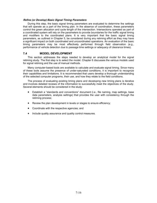 Refine (or Develop) Basic Signal Timing Parameters
    During this step, the basic signal timing parameters are evaluated to determine the settings
that will operate as a part of the timing plan. In the absence of coordination, these parameters
control the green allocation and cycle length of the intersection. Intersections operated as part of
a coordinated system will rely on the parameters to provide boundaries for the traffic signal timing
and modifiers to the coordinated plans. It is very important that the basic signal timing
parameters, as outlined in Chapter 5, be considered during any retiming effort as they may have
a significant impact on both coordinated and uncoordinated operations. An evaluation of the basic
timing parameters may be most effectively performed through field observation (e.g.,
performance of vehicle detection due to passage time settings or adequacy of clearance times).

7.4             MODEL DEVELOPMENT
     This section addresses the steps needed to develop an analytical model for the signal
retiming study. The first step is to select the model. Chapter 6 discusses the various models used
for signal retiming and the use of manual methods.
     Many computer-based tools are available to calculate and evaluate signal timing. Since many
of these tools assume the presence of under-saturated conditions, it is important to recognize
their capabilities and limitations. It is recommended that users develop a thorough understanding
of the selected computer programs, their use, and how they relate to the field conditions.
   The process of evaluating existing timing plans and developing new timing plans is iterative
and involves detailed reviews of the information to successfully meet the objectives of the study.
Several elements should be considered in the study:

      •   Establish a “standards and conventions” document (i.e., file naming, map settings, base
          data parameters, analysis settings) that provides the user with consistency through the
          retiming process;

      •   Review the plan development in levels or stages to ensure efficiency;

      •   Coordinate with the respective agencies; and

      •   Include quality assurance and quality control measures.




                                                7-16
 