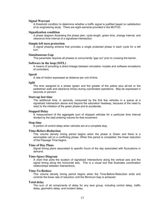 Signal Warrant
   A threshold condition to determine whether a traffic signal is justified based on satisfaction
   of an engineering study. There are eight warrants provided in the MUTCD.
Signalization condition
   A phase diagram illustrating the phase plan, cycle length, green time, change interval, and
   clearance time interval of a signalized intersection.
Simple left turn protection
   A signal phasing scheme that provides a single protected phase in each cycle for a left
   turn.
Simultaneous Gap
   This parameter requires all phases to concurrently “gap out” prior to crossing the barrier.
Software in the loop (SITL)
   A means of providing a direct linkage between simulation models and software emulations
   of controllers,
Speed
   A rate of motion expressed as distance per unit of time.
Split
   The time assigned to a phase (green and the greater of the yellow plus all-red or the
   pedestrian walk and clearance times) during coordinated operations. May be expressed in
   seconds or percent.
Start-up lost time
   The additional time, in seconds, consumed by the first few vehicles in a queue at a
   signalized intersection above and beyond the saturation headway, because of the need to
   react to the initiation of the green phase and to accelerate.
Stopped Delay
   A measurement of the aggregate sum of stopped vehicles for a particular time interval
   divided by the total entering volume for that movement.
Stop time
   A portion of control delay when vehicles are at a complete stop.
Time-Before-Reduction
   This volume density timing period begins when the phase is Green and there is a
   serviceable call on a conflicting phase. When this period is completed, the linear reduction
   of the Passage Time begins.
Time of Day Plans
   Signal timing plans associated to specific hours of the day associated with fluctuations in
   demand.
Time-Space Diagram
   A chart that plots the location of signalized intersections along the vertical axis and the
   signal timing along the horizontal axis. This is a visual tool that illustrates coordination
   relationships between intersections.
Time-To-Reduce
   This volume density timing period begins when the Time-Before-Reduction ends and
   controls the linear rate of reduction until the Minimum Gap is achieved.
Total delay
   The sum of all components of delay for any lane group, including control delay, traffic
   delay, geometric delay, and incident delay .


                                            13
 