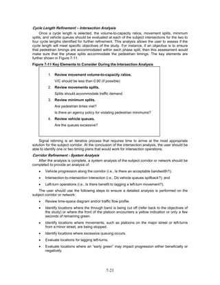 Cycle Length Refinement – Intersection Analysis
     Once a cycle length is selected, the volume-to-capacity ratios, movement splits, minimum
splits, and vehicle queues should be evaluated at each of the subject intersections for the two to
four cycle lengths identified for further refinement. This analysis allows the user to assess if the
cycle length will meet specific objectives of the study. For instance, if an objective is to ensure
that pedestrian timings are accommodated within each phase split, then this assessment would
make sure that the phase splits accommodate the pedestrian timings. The key elements are
further shown in Figure 7-11.
Figure 7-11 Key Elements to Consider During the Intersection Analysis

          1. Review movement volume-to-capacity ratios.
              V/C should be less than 0.90 (if possible)
          2. Review movements splits.
              Splits should accommodate traffic demand
          3. Review minimum splits.
              Are pedestrian times met?
              Is there an agency policy for violating pedestrian minimums?
          4. Review vehicle queues.
              Are the queues excessive?



    Signal retiming is an iterative process that requires time to arrive at the most appropriate
solution for the subject corridor. At the conclusion of the intersection analysis, the user should be
able to identify one or two timing plans that would work for intersection operations.
Corridor Refinement - System Analysis
   After the analysis is complete, a system analysis of the subject corridor or network should be
completed to provide an analysis of:
    •   Vehicle progression along the corridor (i.e., Is there an acceptable bandwidth?);
    •   Intersection-to-intersection interaction (i.e., Do vehicle queues spillback?); and
    •   Left-turn operations (i.e., Is there benefit to lagging a left-turn movement?).
    The user should use the following steps to ensure a detailed analysis is performed on the
subject corridor or network:
    •   Review time-space diagram and/or traffic flow profile.
    •   Identify locations where the through band is being cut off (refer back to the objectives of
        the study) or where the front of the platoon encounters a yellow indication or only a few
        seconds of remaining green.
    •   Identify locations where movements, such as platoons on the major street or left-turns
        from a minor street, are being stopped.
    •   Identify locations where excessive queuing occurs.
    •   Evaluate locations for lagging left-turns.
    •   Evaluate locations where an “early green” may impact progression either beneficially or
        negatively.




                                                7-21
 