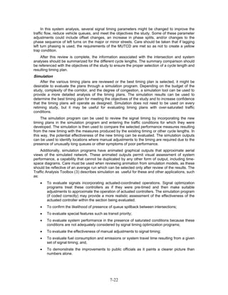 In this system analysis, several signal timing parameters might be changed to improve the
traffic flow, reduce vehicle queues, and meet the objectives the study. Some of these parameter
adjustments could include offset changes, an increase in phase splits, and/or changes to the
phase sequence of left turns on the major or minor streets. Care should be taken that if lagging
left turn phasing is used, the requirements of the MUTCD are met so as not to create a yellow
trap condition.
    After this review is complete, the information associated with the intersection and system
analyses should be summarized for the different cycle lengths. The summary comparison should
be referenced with the objectives of the study to ensure the proper selection of a cycle length and
resulting timing plan.
Simulation
    After the various timing plans are reviewed or the best timing plan is selected, it might be
desirable to evaluate the plans through a simulation program. Depending on the budget of the
study, complexity of the corridor, and the degree of congestion, a simulation tool can be used to
provide a more detailed analysis of the timing plans. The simulation results can be used to
determine the best timing plan for meeting the objectives of the study and to increase confidence
that the timing plans will operate as designed. Simulation does not need to be used on every
retiming study, but it may be useful for evaluating timing plans with over-saturated traffic
conditions.
     The simulation program can be used to review the signal timing by incorporating the new
timing plans in the simulation program and entering the traffic conditions for which they were
developed. The simulation is then used to compare the selected performance measures resulting
from the new timing with the measures produced by the existing timing or other cycle lengths. In
this way, the potential effectiveness of the new timing can be evaluated. The simulation outputs
can be used to identify locations where manual adjustments to the timing are required due to the
presence of unusually long queues or other symptoms of poor performance.
    Additionally, simulation programs have animated graphical outputs that approximate aerial
views of the simulated network. These animated outputs permit visual assessment of system
performance, a capability that cannot be duplicated by any other form of output, including time-
space diagrams. Care must be used when reviewing animation from simulation models, as these
should be reflective of an average run which can be selected only after review of the results. The
Traffic Analysis Toolbox (3) describes simulation as useful for these and other applications, such
as:
    •   To evaluate signals incorporating actuated-coordinated operations. Signal optimization
        programs treat these controllers as if they were pre-timed and then make suitable
        adjustments to approximate the operation of actuated controllers. The simulation program
        (if coded correctly) may provide a more realistic assessment of the effectiveness of the
        actuated controller within the section being evaluated.
    •   To confirm the likelihood of presence of queue spillback between intersections;
    •   To evaluate special features such as transit priority;
    •   To evaluate system performance in the presence of saturated conditions because these
        conditions are not adequately considered by signal timing optimization programs;
    •   To evaluate the effectiveness of manual adjustments to signal timing;
    •   To evaluate fuel consumption and emissions or system travel time resulting from a given
        set of signal timing; and,
    •   To demonstrate the improvements to public officials as it paints a clearer picture than
        numbers alone.




                                                7-22
 