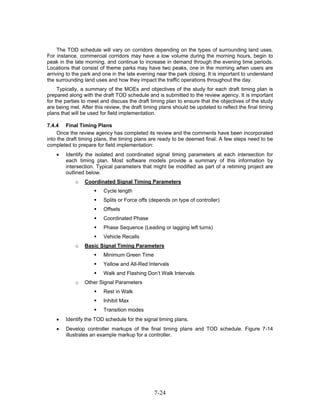The TOD schedule will vary on corridors depending on the types of surrounding land uses.
For instance, commercial corridors may have a low volume during the morning hours, begin to
peak in the late morning, and continue to increase in demand through the evening time periods.
Locations that consist of theme parks may have two peaks, one in the morning when users are
arriving to the park and one in the late evening near the park closing. It is important to understand
the surrounding land uses and how they impact the traffic operations throughout the day.
     Typically, a summary of the MOEs and objectives of the study for each draft timing plan is
prepared along with the draft TOD schedule and is submitted to the review agency. It is important
for the parties to meet and discuss the draft timing plan to ensure that the objectives of the study
are being met. After this review, the draft timing plans should be updated to reflect the final timing
plans that will be used for field implementation.

7.4.4 Final Timing Plans
     Once the review agency has completed its review and the comments have been incorporated
into the draft timing plans, the timing plans are ready to be deemed final. A few steps need to be
completed to prepare for field implementation:
    •   Identify the isolated and coordinated signal timing parameters at each intersection for
        each timing plan. Most software models provide a summary of this information by
        intersection. Typical parameters that might be modified as part of a retiming project are
        outlined below.
            o   Coordinated Signal Timing Parameters
                         Cycle length
                         Splits or Force offs (depends on type of controller)
                         Offsets
                         Coordinated Phase
                         Phase Sequence (Leading or lagging left turns)
                         Vehicle Recalls
            o   Basic Signal Timing Parameters
                         Minimum Green Time
                         Yellow and All-Red Intervals
                         Walk and Flashing Don’t Walk Intervals
            o   Other Signal Parameters
                         Rest in Walk
                         Inhibit Max
                         Transition modes
    •   Identify the TOD schedule for the signal timing plans.
    •   Develop controller markups of the final timing plans and TOD schedule. Figure 7-14
        illustrates an example markup for a controller.




                                                7-24
 