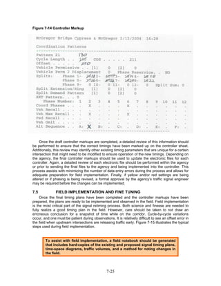 Figure 7-14 Controller Markup




     Once the draft controller markups are completed, a detailed review of this information should
be performed to ensure that the correct timings have been marked up on the controller sheet.
Additionally, this review may identify other existing timing parameters that are unique for a certain
intersection that might need to be modified to ensure operation of the new timings. Depending on
the agency, the final controller markups should be used to update the electronic files for each
controller. Again, a detailed review of each electronic file should be performed within the agency
or prior to sending the final files to the agency and being implemented into the controller. This
process assists with minimizing the number of data entry errors during the process and allows for
adequate preparation for field implementation. Finally, if yellow and/or red settings are being
altered or if phasing is being revised, a formal approval by the agency’s traffic signal engineer
may be required before the changes can be implemented.

7.5            FIELD IMPLEMENTATION AND FINE TUNING
     Once the final timing plans have been completed and the controller markups have been
prepared, the plans are ready to be implemented and observed in the field. Field implementation
is the most critical part of the signal retiming process. Both science and finesse are needed to
fully realize a good timing plan in the field. However, care should be taken to not draw an
erroneous conclusion for a snapshot of time while on the corridor. Cycle-by-cycle variations
occur, and one must be patient during observations. It is relatively difficult to see an offset error in
the field when upstream intersections are releasing traffic early. Figure 7-15 illustrates the typical
steps used during field implementation.


        To assist with field implementation, a field notebook should be generated
        that includes hard-copies of the existing and proposed signal timing plans,
        time-space diagrams, traffic volumes, and a method for noting changes in
        the field.




                                                 7-25
 