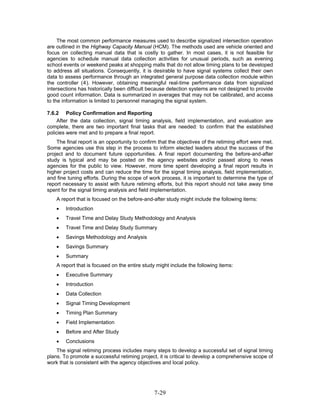 The most common performance measures used to describe signalized intersection operation
are outlined in the Highway Capacity Manual (HCM). The methods used are vehicle oriented and
focus on collecting manual data that is costly to gather. In most cases, it is not feasible for
agencies to schedule manual data collection activities for unusual periods, such as evening
school events or weekend peaks at shopping malls that do not allow timing plans to be developed
to address all situations. Consequently, it is desirable to have signal systems collect their own
data to assess performance through an integrated general purpose data collection module within
the controller (4). However, obtaining meaningful real-time performance data from signalized
intersections has historically been difficult because detection systems are not designed to provide
good count information. Data is summarized in averages that may not be calibrated, and access
to the information is limited to personnel managing the signal system.

7.6.2 Policy Confirmation and Reporting
    After the data collection, signal timing analysis, field implementation, and evaluation are
complete, there are two important final tasks that are needed: to confirm that the established
policies were met and to prepare a final report.
    The final report is an opportunity to confirm that the objectives of the retiming effort were met.
Some agencies use this step in the process to inform elected leaders about the success of the
project and to document future opportunities. A final report documenting the before-and-after
study is typical and may be posted on the agency websites and/or passed along to news
agencies for the public to view. However, more time spent developing a final report results in
higher project costs and can reduce the time for the signal timing analysis, field implementation,
and fine tuning efforts. During the scope of work process, it is important to determine the type of
report necessary to assist with future retiming efforts, but this report should not take away time
spent for the signal timing analysis and field implementation.
    A report that is focused on the before-and-after study might include the following items:
    •   Introduction
    •   Travel Time and Delay Study Methodology and Analysis
    •   Travel Time and Delay Study Summary
    •   Savings Methodology and Analysis
    •   Savings Summary
    •   Summary
    A report that is focused on the entire study might include the following items:
    •   Executive Summary
    •   Introduction
    •   Data Collection
    •   Signal Timing Development
    •   Timing Plan Summary
    •   Field Implementation
    •   Before and After Study
    •   Conclusions
    The signal retiming process includes many steps to develop a successful set of signal timing
plans. To promote a successful retiming project, it is critical to develop a comprehensive scope of
work that is consistent with the agency objectives and local policy.




                                                7-29
 