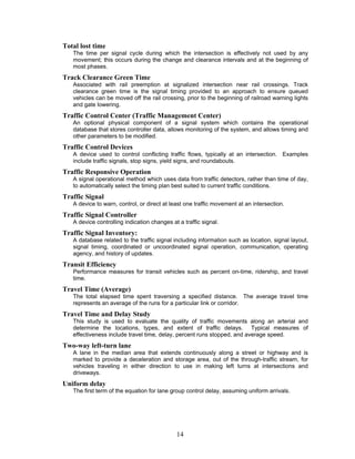 Total lost time
   The time per signal cycle during which the intersection is effectively not used by any
   movement; this occurs during the change and clearance intervals and at the beginning of
   most phases.
Track Clearance Green Time
   Associated with rail preemption at signalized intersection near rail crossings. Track
   clearance green time is the signal timing provided to an approach to ensure queued
   vehicles can be moved off the rail crossing, prior to the beginning of railroad warning lights
   and gate lowering.
Traffic Control Center (Traffic Management Center)
   An optional physical component of a signal system which contains the operational
   database that stores controller data, allows monitoring of the system, and allows timing and
   other parameters to be modified.
Traffic Control Devices
   A device used to control conflicting traffic flows, typically at an intersection. Examples
   include traffic signals, stop signs, yield signs, and roundabouts.
Traffic Responsive Operation
   A signal operational method which uses data from traffic detectors, rather than time of day,
   to automatically select the timing plan best suited to current traffic conditions.
Traffic Signal
   A device to warn, control, or direct at least one traffic movement at an intersection.
Traffic Signal Controller
   A device controlling indication changes at a traffic signal.
Traffic Signal Inventory:
   A database related to the traffic signal including information such as location, signal layout,
   signal timing, coordinated or uncoordinated signal operation, communication, operating
   agency, and history of updates.
Transit Efficiency
   Performance measures for transit vehicles such as percent on-time, ridership, and travel
   time.
Travel Time (Average)
   The total elapsed time spent traversing a specified distance. The average travel time
   represents an average of the runs for a particular link or corridor.
Travel Time and Delay Study
   This study is used to evaluate the quality of traffic movements along an arterial and
   determine the locations, types, and extent of traffic delays. Typical measures of
   effectiveness include travel time, delay, percent runs stopped, and average speed.
Two-way left-turn lane
   A lane in the median area that extends continuously along a street or highway and is
   marked to provide a deceleration and storage area, out of the through-traffic stream, for
   vehicles traveling in either direction to use in making left turns at intersections and
   driveways.
Uniform delay
   The first term of the equation for lane group control delay, assuming uniform arrivals.




                                             14
 