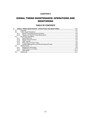 CHAPTER 8

       SIGNAL TIMING MAINTENANCE: OPERATIONS AND
                       MONITORING
                                                       TABLE OF CONTENTS
8.      SIGNAL TIMING MAINTENANCE: OPERATIONS AND MONITORING .......................................... 8-1
     8.1      Overview................................................................................................................................... 8-1
     8.2      Traffic Signal Operations .......................................................................................................... 8-2
        8.2.1    Signal Timing Maintenance Activities................................................................................... 8-2
        8.2.2    Reasons for Signal Timing Maintenance.............................................................................. 8-2
     8.3      Day-to-Day Operations ............................................................................................................. 8-4
        8.3.1    Signal Retiming .................................................................................................................... 8-4
        8.3.2    Signal Timing Inventory........................................................................................................ 8-7
        8.3.3    Staff Training........................................................................................................................ 8-7
        8.3.4    Responding to Citizen Calls ................................................................................................. 8-8
        8.3.5    Incident Management and Planned Special Events ............................................................. 8-9
     8.4      Staffing Needs .......................................................................................................................... 8-9
        8.4.1    Background Information ....................................................................................................... 8-9
        8.4.2    Staff Positions and Roles ................................................................................................... 8-10
        8.4.3    Staff Needs ........................................................................................................................ 8-11
     8.5      References ............................................................................................................................. 8-13




                                                                            8-i
 