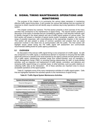 8. SIGNAL TIMING MAINTENANCE: OPERATIONS AND
                  MONITORING
    The purpose of this chapter is to summarize the various steps necessary in maintaining
effective traffic signal timing plans. It will consider the various field settings that are important for
response to citizen inquiries and will identify ways to address day-to-day operations of the signal
system.
     This chapter contains four sections. The first section presents a short overview of the many
activities that correspond to the maintenance of signal timing. The second section presents a
discussion of the types of activities that are completed by agencies. It will describe methods used
to identify changes in the street network and use of traffic signal systems of various sizes. The
third section will present a checklist of typical events (public complaints, weather, etc.) and the
range of possible responses, with cross-references to the appropriate chapters in the manual.
This section will also present a series of common questions and answers that can assist
personnel involved in the direct line of communication with the public. The final section will
highlight issues raised during the ITE traffic signal self assessment and communicate
recommended staffing levels for public agency jurisdictions.

8.1     OVERVIEW
     As discussed in this manual, traffic signal timing is one component of a traffic signal. As with
any component of a traffic signal, a maintenance element is important to ensuring that the traffic
signal will continue to operate at the level expected by the agency policies and the general public.
For a traffic signal, maintenance activities range from system-oriented, such as managing a
Traffic Management Center (TMC) or providing training opportunities for staff, to local-oriented
activities, such as inspection and replacement of traffic signals, controllers, and detectors and
reviewing traffic signal timings on a periodic basis, to other activities, such as public relations or
collecting traffic data at the intersection. All of these activities are important ones to ensure
acceptable operations of the signal system.
    Table 8-1 highlights some of the many maintenance activities of a traffic signal system. Cells
that are highlighted represent the activities specific to the maintenance of signal timing.
          Table 8-1 Traffic Signal System Maintenance Activities


  System-Oriented Activities                 Local Activities                      Other Activities
                                         Maintaining Traffic Signal          Public Relations, Education, and
       Personnel Management
                                         Operations and Inspection                      Outreach
                                       Utilizing and Maintaining ITS
      Traffic Management Center                                            Traffic Data Collection and Inventory
                                     Devices Operations and Inspection
                                                                            Utilizing Website and Information
  Equipment Inventory and Training     Updating Traffic Signal Timing
                                                                                   Dissemination Outlets
  Updating Software Inventory and    Modifying Traffic Signal Design for
              Training                     Construction Projects
    Maintenance Inventory and         Maintaining Detector Operations
            Management                         and Inspection
 Traffic Signal System Design and
                                          Traffic Signal Turn-On’s
         Operations Training
     Updating and Maintaining
Communication Design and Inventory
 Developing and Maintaining Inter-
        Agency Coordination




                                                     8-1
 