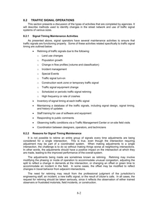 8.2     TRAFFIC SIGNAL OPERATIONS
     This section presents a discussion of the types of activities that are completed by agencies. It
will describe methods used to identify changes in the street network and use of traffic signal
systems of various sizes.

8.2.1   Signal Timing Maintenance Activities
     As presented above, signal operators have several maintenance activities to ensure that
traffic signals are functioning properly. Some of these activities related specifically to traffic signal
timing are outlined below:
        •    Retiming of traffic signals due to the following:
             o   Land use changes
             o   Population growth
             o   Change in flow profiles (volume and classification)
             o   Incident management
             o   Special Events
             o   Traffic signal turn-on
             o   Construction work zone or temporary traffic signal
             o   Traffic signal equipment change
             o   Scheduled or periodic traffic signal retiming
             o   High frequency or rate of crashes
        •    Inventory of signal timing at each traffic signal
        •    Maintaining a database of the traffic signals, including signal design, signal timing,
             and history of updates
        •    Staff training for use of software and equipment
        •    Responding to public comments
        •    Observing traffic conditions via a Traffic Management Center or on-site field visits
        •    Coordination between designers, operators, and technicians

8.2.2   Reasons for Signal Timing Maintenance
     It is not possible to retime an entire group of signals every time adjustments are being
considered for a single intersection. This is true, even though the intersection requiring
adjustment may be part of a coordinated system. When making adjustments to a single
intersection, the challenge is to do so without making things worse at neighboring intersections.
In other words, the adjustments should have a positive impact on the intersection at which they
are made, leading to the improved performance of the overall system.
     The adjustments being made are sometimes known as retiming. Retiming may involve
modifying the phasing or mode of operation to accommodate unusual congestion, adjusting the
split to reflect a change in demands at the intersection, or changing an offset or green time to
accommodate an incident in the field. In some cases, the offset may be modified to reflect
changes in travel behavior from adjacent intersections.
    The need for retiming may result from the professional judgment of the jurisdiction’s
engineering staff, an incident, a new traffic signal, or the result of citizen’s calls. In all cases, the
request for retiming should be taken seriously, since it reflects the observation of either trained
observers or frustrated motorists, field incidents, or construction.



                                                  8-2
 