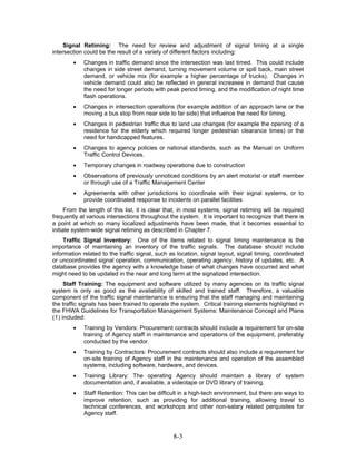 Signal Retiming: The need for review and adjustment of signal timing at a single
intersection could be the result of a variety of different factors including:
        •   Changes in traffic demand since the intersection was last timed. This could include
            changes in side street demand, turning movement volume or spill back, main street
            demand, or vehicle mix (for example a higher percentage of trucks). Changes in
            vehicle demand could also be reflected in general increases in demand that cause
            the need for longer periods with peak period timing, and the modification of night time
            flash operations.
        •   Changes in intersection operations (for example addition of an approach lane or the
            moving a bus stop from near side to far side) that influence the need for timing.
        •   Changes in pedestrian traffic due to land use changes (for example the opening of a
            residence for the elderly which required longer pedestrian clearance times) or the
            need for handicapped features.
        •   Changes to agency policies or national standards, such as the Manual on Uniform
            Traffic Control Devices.
        •   Temporary changes in roadway operations due to construction
        •   Observations of previously unnoticed conditions by an alert motorist or staff member
            or through use of a Traffic Management Center
        •   Agreements with other jurisdictions to coordinate with their signal systems, or to
            provide coordinated response to incidents on parallel facilities
      From the length of this list, it is clear that, in most systems, signal retiming will be required
frequently at various intersections throughout the system. It is important to recognize that there is
a point at which so many localized adjustments have been made, that it becomes essential to
initiate system-wide signal retiming as described in Chapter 7.
     Traffic Signal Inventory: One of the items related to signal timing maintenance is the
importance of maintaining an inventory of the traffic signals. The database should include
information related to the traffic signal, such as location, signal layout, signal timing, coordinated
or uncoordinated signal operation, communication, operating agency, history of updates, etc. A
database provides the agency with a knowledge base of what changes have occurred and what
might need to be updated in the near and long term at the signalized intersection.
     Staff Training: The equipment and software utilized by many agencies on its traffic signal
system is only as good as the availability of skilled and trained staff. Therefore, a valuable
component of the traffic signal maintenance is ensuring that the staff managing and maintaining
the traffic signals has been trained to operate the system. Critical training elements highlighted in
the FHWA Guidelines for Transportation Management Systems: Maintenance Concept and Plans
(1) included:
        •   Training by Vendors: Procurement contracts should include a requirement for on-site
            training of Agency staff in maintenance and operations of the equipment, preferably
            conducted by the vendor.
        •   Training by Contractors: Procurement contracts should also include a requirement for
            on-site training of Agency staff in the maintenance and operation of the assembled
            systems, including software, hardware, and devices.
        •   Training Library: The operating Agency should maintain a library of system
            documentation and, if available, a videotape or DVD library of training.
        •   Staff Retention: This can be difficult in a high-tech environment, but there are ways to
            improve retention, such as providing for additional training, allowing travel to
            technical conferences, and workshops and other non-salary related perquisites for
            Agency staff.



                                                 8-3
 