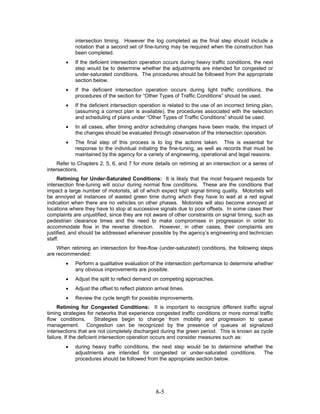 intersection timing. However the log completed as the final step should include a
            notation that a second set of fine-tuning may be required when the construction has
            been completed.
        •   If the deficient intersection operation occurs during heavy traffic conditions, the next
            step would be to determine whether the adjustments are intended for congested or
            under-saturated conditions. The procedures should be followed from the appropriate
            section below.
        •   If the deficient intersection operation occurs during light traffic conditions, the
            procedures of the section for “Other Types of Traffic Conditions” should be used.
        •   If the deficient intersection operation is related to the use of an incorrect timing plan,
            (assuming a correct plan is available), the procedures associated with the selection
            and scheduling of plans under “Other Types of Traffic Conditions” should be used.
        •   In all cases, after timing and/or scheduling changes have been made, the impact of
            the changes should be evaluated through observation of the intersection operation.
        •   The final step of this process is to log the actions taken. This is essential for
            response to the individual initiating the fine-tuning, as well as records that must be
            maintained by the agency for a variety of engineering, operational and legal reasons.
     Refer to Chapters 2, 5, 6, and 7 for more details on retiming at an intersection or a series of
intersections.
     Retiming for Under-Saturated Conditions: It is likely that the most frequent requests for
intersection fine-tuning will occur during normal flow conditions. These are the conditions that
impact a large number of motorists, all of which expect high signal timing quality. Motorists will
be annoyed at instances of wasted green time during which they have to wait at a red signal
indication when there are no vehicles on other phases. Motorists will also become annoyed at
locations where they have to stop at successive signals due to poor offsets. In some cases their
complaints are unjustified, since they are not aware of other constraints on signal timing, such as
pedestrian clearance times and the need to make compromises in progression in order to
accommodate flow in the reverse direction. However, in other cases, their complaints are
justified, and should be addressed whenever possible by the agency’s engineering and technician
staff.
    When retiming an intersection for free-flow (under-saturated) conditions, the following steps
are recommended:
        •   Perform a qualitative evaluation of the intersection performance to determine whether
            any obvious improvements are possible.
        •   Adjust the split to reflect demand on competing approaches.
        •   Adjust the offset to reflect platoon arrival times.
        •   Review the cycle length for possible improvements.
     Retiming for Congested Conditions: It is important to recognize different traffic signal
timing strategies for networks that experience congested traffic conditions or more normal traffic
flow conditions.        Strategies begin to change from mobility and progression to queue
management. Congestion can be recognized by the presence of queues at signalized
intersections that are not completely discharged during the green period. This is known as cycle
failure. If the deficient intersection operation occurs and consider measures such as:
        •   during heavy traffic conditions, the next step would be to determine whether the
            adjustments are intended for congested or under-saturated conditions.       The
            procedures should be followed from the appropriate section below.




                                                 8-5
 