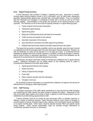 8.3.2   Signal Timing Inventory
    A short discussion was provided in Chapter 7 regarding this topic. Area-wide or corridor-
focused signal retiming projects include a lot of information, such as traffic data, intersection
geometry, signal phasing, signal timing, controller type, and posted speeds. Thus, it is important
that this information be managed in a database to assist with a record as well as for future
retiming updates. Documentation of the goals and outcome of the retiming process is also
important. The following is a list of items that are typically collected in a signal retiming project:
        •   Types of signal control at each intersection
        •   Intersection signal phasing
        •   Signal timing plans
        •   Measures of effectiveness (both estimated and evaluated)
        •   Traffic volumes and speeds for the network
        •   Geometric description of the network
        •   Input data files for simulation and traffic signal timing software
        •   Software files that include network and traffic signal timing for the system
     The signal timing process is greatly simplified, and its cost reduced, when this data is stored
in a database that can be accessed each time area-wide signal timing is developed. However, as
with any database, its value will be reduced if it is not kept up to date. It is essential that the
database be updated each time controller operation is modified, including all changes in phasing,
type of control, timing, or intersection geometrics. In this way the value of the database can be
preserved for access during the area-wide signal timing process.
    Furthermore, the above information relates to maintaining a database from a signal retiming
project. Additional information can be added based on the following items to create a
comprehensive database of the traffic signal system.
        •   Signal equipment failures and changes
        •   Public comments
        •   History of signal timing changes
        •   Crash data
        •   Other incidents reported near the intersection
        •   Changes in land use
    By recording the above information in a comprehensive database, the agency will improve its
effectiveness on managing a traffic signal system.

8.3.3   Staff Training
    A valuable component of the traffic signal maintenance is ensuring that the staff managing
and maintaining the traffic signals has been trained to operate the system. Depending on the
size of the traffic signal system and number of staff, a regional or local training program may be
established to provide training opportunities for staff.
    Training activities could be as simple as peer exchanges within or between agencies or
offering a series of technical sessions. These technical sessions could consist of bringing in
outside experts to discuss important signal timing, software, and maintenance topics and offered
on a regular monthly basis. Other topics might be directed towards TMCs and specific signal
timing projects.     Other training opportunities might be provided through attendance at
conferences, education seminars, or universities.



                                                 8-7
 