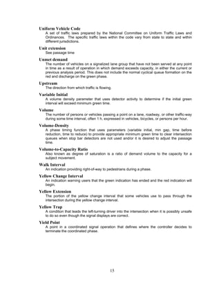 Uniform Vehicle Code
   A set of traffic laws prepared by the National Committee on Uniform Traffic Laws and
   Ordinances. The specific traffic laws within the code vary from state to state and within
   different jurisdictions.
Unit extension
   See passage time
Unmet demand
   The number of vehicles on a signalized lane group that have not been served at any point
   in time as a result of operation in which demand exceeds capacity, in either the current or
   previous analysis period. This does not include the normal cyclical queue formation on the
   red and discharge on the green phase.
Upstream
   The direction from which traffic is flowing.
Variable Initial
   A volume density parameter that uses detector activity to determine if the initial green
   interval will exceed minimum green time.
Volume
   The number of persons or vehicles passing a point on a lane, roadway, or other traffic-way
   during some time interval, often 1 h, expressed in vehicles, bicycles, or persons per hour.
Volume-Density
   A phase timing function that uses parameters (variable initial, min gap, time before
   reduction, time to reduce) to provide appropriate minimum green time to clear intersection
   queues when stop bar detectors are not used and/or it is desired to adjust the passage
   time.
Volume-to-Capacity Ratio
   Also known as degree of saturation is a ratio of demand volume to the capacity for a
   subject movement.
Walk Interval
   An indication providing right-of-way to pedestrians during a phase.
Yellow Change Interval
   An indication warning users that the green indication has ended and the red indication will
   begin.
Yellow Extension
   The portion of the yellow change interval that some vehicles use to pass through the
   intersection during the yellow change interval.
Yellow Trap
   A condition that leads the left-turning driver into the intersection when it is possibly unsafe
   to do so even though the signal displays are correct.
Yield Point
   A point in a coordinated signal operation that defines where the controller decides to
   terminate the coordinated phase.




                                             15
 
