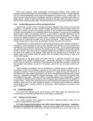 While some agencies utilize sophisticated call-processing software which handles the
database functions described here, this capability is not necessarily required. Smaller agencies
can use simple spreadsheets to keep track of the disposition of citizen’s calls. In either case, it is
critical to ensure that all calls are investigated, and that a response is provided to the caller in a
timely manner. Ideally, a response should be received by the caller within one week of the date
that the initial contact has been made. Responsive service is the key to good customer relations.

8.3.5   Incident Management and Planned Special Events
     Signal timing can play a role in managing and even mitigating certain types of non-recurring
congestion. In particular, the high volumes of traffic generated by planned special events, the
reduction of corridor capacity from roadway incidents, or the increased travel demand triggered
by region wide evacuations can necessitate signal timing changes. A primary goal of readjusting
signal timing in these circumstances would be to give priority to specified movements and to
minimize the overall delay experienced by users from the non-recurring congestion. One way to
achieve this objective would be to sustain and/or increase the throughput of traffic at certain
intersections by increasing the green time for those movements. Traffic signals with modified
timings settings perform this function by essentially “flushing” the preferred movement.
    The techniques to modify signal timing during planned special events, roadway incidents, or
evacuations involve processes not just in traffic operations and planning, but also require some
management and coordination at the policy and institutional levels. On the operations/planning
side, an initial step would be to determine the specific route and intersections where traffic signals
would be retimed. This route could be a particular arterial that is parallel to a certain freeway. In
the event of an incident on the freeway, traffic could then be diverted from the freeway to this
arterial, which could provide additional capacity with the modified timing settings in place at its
various traffic signals.
    Adjustments to the cycle length and green time for a particular movement are typical
components of an incident management plan. Additionally, utilization of a traffic management
center would be required for monitoring of the intersections during these changes to ensure that
the operations are working, as well as, if necessary, permits the use of manual control by an
operator.
    These operational procedures may not be effective or possible without a sufficient level of
coordination among the jurisdictions impacted by the traffic from planned special events or
emergency situations. This inter-jurisdictional coordination is needed among such institutions as
law enforcement, public safety organizations, and various transportation/transit agencies to share
resources, seamlessly exchange the required information, and to implement the required traffic
control/signal timing plans. With such effort to coordinate between many stakeholders, it would
be necessary to develop various response and contingency plans ahead of time and updated on
a regular basis. Overall, from achieving both the non-operational and operational sets of goals,
adjusting signal timing can offer significant benefits to eventually reduce delays for motorists
during special events, roadway incidents, or evacuations. More discussion is provided on this
topic in Chapter 9.

8.4     STAFFING NEEDS
   This section will highlight issues raised during the ITE traffic signal self assessment and
communicate recommended staffing levels for public agency jurisdictions.

8.4.1   Background Information
     This section provides some background information regarding staffing needs that are
included in several literature documents.
   ITE Traffic Engineering Handbook and Traffic Control System Operations: Installation,
Management and Maintenance Manual: These documents suggest labor requirements of 20 to
25 hours per intersection for traffic signal retiming and estimates as a rule of thumb that one



                                                 8-9
 