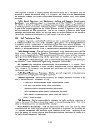 traffic engineer is needed to properly operate and maintain every 75 to 100 signals and one
technician to operate and maintain every 40 to 50 signals. As a rule of thumb these estimates
are adequate; however the current transportation environment requires much more detailed
estimates.
     Traffic Signal Operations and Maintenance Staffing and Resource Requirements
Guidelines: These guidelines are part of a new project put forth by the FHWA. The objective of
this effort is to develop a guideline to assist agencies in developing a staffing and resource plan
to effectively operate and maintain traffic signal systems. The background information provided
as part of this project suggests that the current guidance available to agencies is very general
and not achievable for most jurisdictions. The lack of a credible guideline for traffic signal
operations and maintenance staffing and resource needs is one of the factors that has resulted in
the inefficient operation and maintenance of traffic signals on a national scale.

8.4.2   Staff Positions and Roles
      An agency may need a variety of staff positions and roles to adequately operate and maintain
its traffic signal system. Depending on the size of the signal system, some of these positions may
be combined due to a combination of small signal system and limited funding available. The
roles of each position described below are based on information from agencies in addition to
relevant ITE and FHWA literature. Some of the positions and respective roles are.
    Traffic Signal Engineer - This staff person is responsibly for the day-to-day operations of the
signal system. Tasks include the following: Responding to public comments, approving new
signal turn-on’s, assisting in the TMC, evaluating signal timing on existing arterials, managing
signal operations staff and coordinating with the signal design and maintenance supervisors.
    Traffic Signal Technician/Analyst - Staff assist the Traffic Signal Engineer with their day-to-
day operations. Focus areas include signal timing, new signals, and the TMC.
     ITS Engineer - This staff person is responsibly for the implementation of ITS projects. Tasks
include the following: Responding to public comments, evaluating new products, assisting in the
TMC, managing ITS contractors and vendors and coordinating with the signal design and
maintenance supervisors.
   Traffic Signal Maintenance Technician – Staff are generally responsible for troubleshooting
and maintenance of the physical traffic signal equipment.
   Electronic Specialist – Staff are responsible for the complex electronic equipment at the
heart of the signal system. Some tasks include:
        •   Closed circuit television system repair, field and central system
        •   Fiber optic cable system testing, repair, termination
        •   Telecommunications systems maintenance and repair
        •   Traffic management center systems maintenance and repair
        •   Traffic signal controller electronics testing repair and inventory
        •   Other ITS devices repair
     TMC Operators – Staff are responsible for observing the traffic conditions, responding to
incidents that occur in the field, and providing support to homeland security efforts. Their role is
critical to the rapid response and resolution of the situation.
    Public Relations Coordinator – Staff are responsible for field phone calls from the public,
coordinating with the Traffic Signal Engineer and Technician on responses, and marketing the
TMC, incident management plan, and traffic signal operations to the public. Depending on the
size of the agency, this position could be a full-time position or these tasks might be passed on to
the Traffic Signal Engineer and Technician.



                                                8-10
 