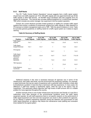 8.4.3     Staff Needs
     The ITE “Traffic Control System Operations” manual suggests that a traffic signal system
should have one traffic engineer per 75 to 100 traffic signals and one signal technician per 40-50
traffic signals or other field devices. An NCHRP report (Synthesis 245) also suggests 38 to 43
signals per technician. The manual also provides staffing guidelines for a continuously operated
TMC which includes one center manager, two supervisors, and five system operators.
    Overall, the current literature provides limited guidance on staffing for complex traffic signal
systems that include a multitude of components ranging from traffic signals to video detection to
ITS devices to incident management plans and a TMC. With the above limitations in mind, Table
8-2 provides general guidelines on staffing needs for a traffic signal system as it relates to signal
retiming.
          Table 8-2 Summary of Staffing Needs


                         1 to 50          51 to 100           101 to 200        201 to 500       501 to 1000
    Position         Traffic Signals   Traffic Signals      Traffic Signals   Traffic Signals   Traffic Signals
Traffic Signal
Engineer                  0 to 1              1                  1 to 2            2 to 5           5 to 10

Traffic Signal
Analyst/Technician        0 to 1            0 to 1                 1               1 to 3            3 to 5

ITS Engineer
                            -                 -                  0 to 1              1               1 to 3

Traffic Signal
Maintenance               1 to 2            2 to 4               4 to 7           7 to 17           17 to 33
Technician
Electronic
Specialists                 1                 1                  1 to 2            2 to 4            4 to 9

TMC Operators
                            -                 -                    2               2 to 4            4 to 9

Public Relations
Coordinator               0 to 1            0 to 1                 1                 1                 2




     Additional research in this area is necessary because all agencies vary in terms of the
infrastructure, their staff’s skill levels, and the environment the equipment operates. For example,
a signal technician that has ten years of experience with a particular traffic controller is likely able
to troubleshoot a problem in less time then a technician with less experience. In many cases, the
difference in staff time needed is significantly higher, while the cost to the agency may be
insignificant. This particularly effects agencies with high levels of staff turnover and is a notable
problem for many agencies throughout the country.
     Another example of this is use of older infrastructure may be less user friendly or it may fail or
malfunction more often because of the environmental conditions which the traffic signal
equipment operate. As with staff experience there is not specific research on the performance of
traffic signal equipment over time and new equipment can result in other problems for agencies,
but by utilizing a systems engineering approach during the selection and procurement of new
traffic signal equipment, an agency may reduce the maintenance costs (staffing and consultant
time) needed for the signal system.




                                                     8-11
 