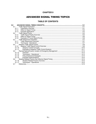 CHAPTER 9

                                  ADVANCED SIGNAL TIMING TOPICS
                                                            TABLE OF CONTENTS
9.0      ADVANCED SIGNAL TIMING CONCEPTS................................................................................................ 9-1
   9.1      Traffic Signal Preemption........................................................................................................................ 9-1
      9.1.1    Preemption Overview ......................................................................................................................... 9-1
      9.1.2    Effect on Signal Timing ...................................................................................................................... 9-2
      9.1.3    Example Applications ......................................................................................................................... 9-3
   9.2      Traffic Signal Priority ............................................................................................................................... 9-4
      9.1.4    Traffic Signal Priority Overview .......................................................................................................... 9-4
      9.1.5    Effect on Signal Timing ...................................................................................................................... 9-6
      9.1.6    Examples of Transit Signal Priority..................................................................................................... 9-6
   9.3      Traffic Responsive Operation.................................................................................................................. 9-7
      9.1.7    Traffic Responsive Overview.............................................................................................................. 9-7
      9.1.8    Techniques - Operational ................................................................................................................... 9-7
   9.4      Adaptive Traffic Signal Control................................................................................................................ 9-8
      9.1.9    Adaptive Traffic Signal Control Overview ........................................................................................... 9-8
      9.1.10       Adaptive Control Concepts .......................................................................................................... 9-10
      9.1.11       Examples of Adaptive Traffic Control Systems............................................................................ 9-11
   9.5      Planned Special Events, Incident, & Emergency Management ............................................................ 9-13
      9.1.12       Overview ..................................................................................................................................... 9-13
      9.1.13       Techniques – Operational ........................................................................................................... 9-13
      9.1.14       Policy/Institutional Strategies....................................................................................................... 9-14
      9.1.15       Example Implementations ........................................................................................................... 9-14
   9.6      Weather-Related Factors that Influence Signal Timing ......................................................................... 9-14
      9.1.16       Weather-Related Factors Overview............................................................................................. 9-14
      9.1.17       Techniques – Operational ........................................................................................................... 9-15
   9.7      References............................................................................................................................................ 9-16




                                                                                 9-i
 