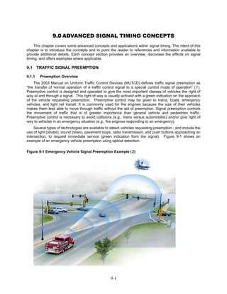 9.0 ADVANCED SIGNAL TIMING CONCEPTS
    This chapter covers some advanced concepts and applications within signal timing. The intent of this
chapter is to introduce the concepts and to point the reader to references and information available to
provide additional details. Each concept section provides an overview, discusses the effects on signal
timing, and offers examples where applicable.

9.1     TRAFFIC SIGNAL PREEMPTION

9.1.1    Preemption Overview
    The 2003 Manual on Uniform Traffic Control Devices (MUTCD) defines traffic signal preemption as
“the transfer of normal operation of a traffic control signal to a special control mode of operation” (1).
Preemptive control is designed and operated to give the most important classes of vehicles the right of
way at and through a signal. This right of way is usually achived with a green indication on the approach
of the vehicle requesting preemption. Preemptive control may be given to trains, boats, emergency
vehicles, and light rail transit. It is commonly used for fire engines because the size of their vehicles
makes them less able to move through traffic without the aid of preemption. Signal preemption controls
the movement of traffic that is of greater importance than general vehicle and pedestrian traffic.
Preemptive control is necessary to avoid collisions (e.g., trains versus automobiles) and/or give right of
way to vehicles in an emergency situation (e.g., fire engines responding to an emergency).
     Several types of technologies are available to detect vehicles requesting preemption , and include the
use of light (strobe), sound (siren), pavement loops, radio transmission, and push buttons approaching an
intersection, to request immediate service (green indication from the signal). Figure 9-1 shows an
example of an emergency vehicle preemption using optical detection.

Figure 9-1 Emergency Vehicle Signal Preemption Example (2)




                                                   9-1
 