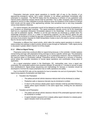 Preemption interrupts normal signal operations to transfer right of way to the direction of an
approaching emergency vehicle, but a green indication is not always guaranteed immediately after
preemption is requested. The MUTCD states that the shortening or omission of any pedestrian walk
interval and/or pedestrian change interval shall be permitted. This is often necessary with intersections
adjacent to rail as it is often infeasible to provide clearance given the limitations of the locations of railroad
track circuits and the speed of the approaching vehicles, and sometimes due to very long crosswalks
versus close detection distances.
     For marine transport, the preemption would not be delayed as well for the servicing of pedestrians at
such locations as drawbridge crossings. The signal preemption typically occurs not at the drawbridge
itself but at a signalized intersection immediately adjacent to the drawbridge. At the intersection there
may well be pedestrian signals. Whether or not the ped intervals are shortened or omitted when the
drawbridge preemption occurs is a matter of engineering judgment, but the MUTCD allows the ped
intervals to be shortened or omitted for any type of preemption but not for “priority control”.The immediate
servicing of pre-emption requests for these transportation modes is due to the need to maintain continued
flow for rail and marine mobility.
     Preemption is different from signal priority, which alters the existing signal operations to shorten or
extend phase time settings to allow a priority vehicle to pass through an intersection. Traffic signal priority
is discussed in greater detail in Section 9.2 of this chapter.

9.1.2   Effect on Signal Timing
    Preemptive control has a profound affect on signal timing because, in the controller, it totally replaces
normal timing and logic with preemptive timing and logic to serve a specific vehicle type. The preemptive
systems can extend the green time on an approach up to a preemptive maximum, that is irrespective of
the maximum green or coordination settings. Preemptive service is followed by a recovery or transition
period where the controller transitions to normal signal operations and coordination timing plans (if
applicable).
    On a signal preemptive system in the Washington, DC, metropolitan area, once a signal was
preempted, the coordinated systems took anywhere between 30 seconds to 7 minutes to recover to base
time coordination(3). Signal phase sequencing and methodology for recovery or transition should be
developed to minimize the impact preemption has on traffic operations and safety.
    Part 4 of the MUTCD calls out the standards for how to transition into and out of preemption. The key
signal timing aspects of preemption are listed here.
        •    Transition Into Preemption
                 o   The yellow and all-red vehicle clearance interval shall not be shortened or omitted.
                 o   Pedestrian walk or clearance intervals may be shortened or omitted.
                 o   A return to the previous steady green signal indication shall be permitted following a
                     steady yellow signal indication in the same signal face, omitting the red clearance
                     interval.
        •    Transition out of Preemption
                 o   The yellow and all-red vehicle clearance interval of the preempted approach shall not
                     be shortened or omitted.
                 o   A signal indication sequence from a steady yellow signal indication to a steady green
                     signal indication shall not be permitted.




                                                       9-2
 