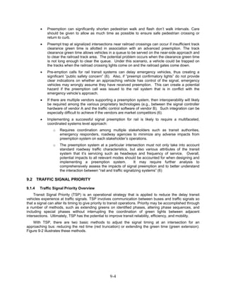 •   Preemption can significantly shorten pedestrian walk and flash don’t walk intervals. Care
             should be given to allow as much time as possible to ensure safe pedestrian crossing or
             return to curb.
         •   Preempt trap at signalized intersections near railroad crossings can occur if insufficient track
             clearance green time is allotted in association with an advanced preemption. The track
             clearance green time allows vehicles in a queue to be served on the near-side approach and
             to clear the railroad track area. The potential problem occurs when the clearance green time
             is not long enough to clear the queue. Under this scenario, a vehicle could be trapped on
             the tracks when the railroad crossing lights come on and the railroad gates come down.
         •   Pre-emption calls for rail transit systems can delay emergency vehicles, thus creating a
             significant “public safety concern” (6). Also, if “preempt confirmatory lights” do not provide
             clear indications on whether an approaching vehicle has control of the signal, emergency
             vehicles may wrongly assume they have received preemption. This can create a potential
             hazard if the preemption call was issued to the rail system that is in conflict with the
             emergency vehicle’s approach.
         •   If there are multiple vendors supporting a preemption system, then interoperability will likely
             be required among the various proprietary technologies (e.g., between the signal controller
             hardware of vendor A and the traffic control software of vendor B). Such integration can be
             especially difficult to achieve if the vendors are market competitors (6).
         •   Implementing a successful signal preemption for rail is likely to require a multifaceted,
             coordinated systems level approach:
                 o   Requires coordination among multiple stakeholders such as transit authorities,
                     emergency responders, roadway agencies to minimize any adverse impacts from
                     preemption system on each stakeholder’s operations.
                 o   The preemption system at a particular intersection must not only take into account
                     standard roadway traffic characteristics, but also various attributes of the transit
                     system that it’s servicing such as headways and frequency of service. Overall,
                     potential impacts to all relevant modes should be accounted for when designing and
                     implementing a preemption system.               It may require further analysis to
                     comprehensively assess the impacts of signal preemption and to better understand
                     the interaction between “rail and traffic signalizing systems” (6)

9.2     TRAFFIC SIGNAL PRIORITY

9.1.4    Traffic Signal Priority Overview
     Transit Signal Priority (TSP) is an operational strategy that is applied to reduce the delay transit
vehicles experience at traffic signals. TSP involves communication between buses and traffic signals so
that a signal can alter its timing to give priority to transit operations. Priority may be accomplished through
a number of methods, such as extending greens on identified phases, altering phase sequences, and
including special phases without interrupting the coordination of green lights between adjacent
intersections. Ultimately, TSP has the potential to improve transit reliability, efficiency, and mobility.
    With TSP, there are two basic methods to adjust the signal timing at an intersection for an
approaching bus: reducing the red time (red truncation) or extending the green time (green extension).
Figure 9-2 illustrates these methods.




                                                     9-4
 