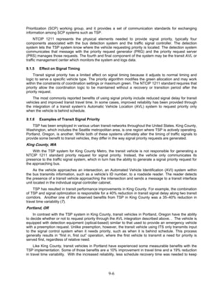 Prioritization (SCP) working group, and it provides a set of communication standards for exchanging
information among SCP systems such as TSP.
     NTCIP 1211 represents the physical elements needed to provide signal priority, typically four
components associated with the bus detection system and the traffic signal controller. The detection
system lets the TSP system know where the vehicle requesting priority is located. The detection system
communicates that message with the priority request generator (PRG) and the priority request server
(PRS) manages those requests. The fourth and final component of the system may be the transit AVL or
traffic management center which monitors the system and logs data.

9.1.5   Effect on Signal Timing
    Transit signal priority has a limited affect on signal timing because it adjusts to normal timing and
logic to serve a specific vehicle type. The priority algorithm modifies the green allocation and may work
within the constraints of coordination settings or maximum green. The NTCIP 1211 standard requires that
priority allow the coordination logic to be maintained without a recovery or transition period after the
priority request.
    The most commonly reported benefits of using signal priority include reduced signal delay for transit
vehicles and improved transit travel time. In some cases, improved reliability has been provided through
the integration of a transit system’s Automatic Vehicle Location (AVL) system to request priority only
when the vehicle is behind schedule.

9.1.6   Examples of Transit Signal Priority
    TSP has been employed in various urban transit networks throughout the United States. King County,
Washington, which includes the Seattle metropolitan area, is one region where TSP is actively operating.
Portland, Oregon, is another. While both of these systems ultimately alter the timing of traffic signals to
provide some benefit to transit vehicles, they differ in the way signal priority requests are generated.
King County, WA
    With the TSP system for King County Metro, the transit vehicle is not responsible for generating a
NTCIP 1211 standard priority request for signal priority. Instead, the vehicle only communicates its
presence to the traffic signal system, which in turn has the ability to generate a signal priority request for
the approaching bus.
     As the vehicle approaches an intersection, an Automated Vehicle Identification (AVI) system within
the bus transmits information, such as a vehicle’s ID number, to a roadside reader. The reader detects
the presence of a transit vehicle approaching the intersection and sends a message to a transit interface
unit located in the individual signal controller cabinet.
    TSP has resulted in transit performance improvements in King County. For example, the combination
of TSP and signal optimization is responsible for a 40% reduction in transit signal delay along two transit
corridors. Another one of the observed benefits from TSP in King County was a 35–40% reduction in
travel time variability (7).
Portland, OR
    In contrast with the TSP system in King County, transit vehicles in Portland, Oregon have the ability
to decide whether or not to request priority through the AVL integration described above. . The vehicle is
equipped with detection equipment (optical-based) similar to that used to provide an emergency vehicle
with a preemption request. Unlike preemption, however, the transit vehicle using ITS only transmits input
to the signal control system when it needs priority, such as when it is behind schedule. This process
generally results in “first in, first out” operation, where the first vehicle to transmit a need for priority is
served first, regardless of relative need.
     Like King County, transit vehicles in Portland have experienced some measurable benefits with the
TSP implementation. Some of those benefits are a 10% improvement in travel time and a 19% reduction
in travel time variability. With the increased reliability, less schedule recovery time was needed to keep




                                                      9-6
 