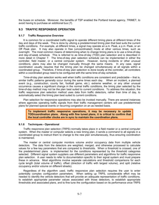 the buses on schedule. Moreover, the benefits of TSP enabled the Portland transit agency, TRIMET, to
avoid having to purchase an additional bus (7).

9.3     TRAFFIC RESPONSIVE OPERATION

9.1.7    Traffic Responsive Overview
     It is common for a coordinated traffic signal to operate different timing plans at different times of the
day and days of the week. This is done by utlizing a predetermined timing plan that best suits the current
traffic conditions. For example, at different times, a signal may operate an a.m. Peak, a p.m. Peak, or an
Off Peak plan. It may also operate in free (uncoordinated) mode at other various times, such as
overnight. The most common means of determining when to change timing plans is to use a time-of-day
and day-of-week schedule. This is referred to as time-of-day (TOD) plan selection and is described in
more detail in Chapter 7. The time-of-day plan selection schedule can be implemented in either the
controller, field master, or a central computer system. However, during incidents or other unusual
conditions, plans may also be changed manually through the same means. In any case, signal
coordination usually requires that the timing plan be changed simultaneously at all signals within a
coordinated group. Therefore, if time-of-day plan selection is done locally at the controller, all controllers
within a coordinated group need to be configured with the same time-of-day schedule.
     Time-of-day plan selection works well when traffic conditions are consistent and predictable – that is,
similar traffic patterns generally occur during the same times each day. When an incident, a planned
event (e.g., construction, county fair, football game, etc.), extreme weather, or any other unusual
occurrence causes a significant change in the normal traffic conditions, the timing plan selected by the
time-of-day method may not be the plan best suited to current conditions. To address this situation, the
traffic responsive plan selection method uses data from traffic detectors, rather than time of day, to
automatically select the timing plan best suited to current conditions.
    Plan selection for responsive operations may also be invoked manually. There are several instances
where agencies operating traffic signals from their traffic management centers will use predetermined
plans for planned special events or recurring congestion on an as needed basis.

         To implement traffic responsive operations, it may be necessary to update
         TOD/coordination plans. Along with fine tuned plans, it is critical to confirm that
         the local controller clocks are in sync to maintain the coordination plans.

9.1.8    Techniques - Operational
    Traffic responsive plan selection (TRPS) normally takes place in a field master or a central computer
system. When the master or computer selects a new timing plan, it sends a command to all signals in a
coordinated group to instruct them to change to the new plan simultaneously, thus ensuring coordination
is maintained.
    The master or central computer monitors volume and/or occupancy data from multiple vehicle
detectors. The data from the detectors are weighted, merged, and otherwise processed to calculate
values for a few key parameters that are compared to thresholds. When a threshold is crossed, one of
the predetermined plans is implemented for the conditions represented by the threshold categories
selected. Different signal system suppliers use different parameters and algorithms for traffic responsive
plan selection. A user needs to refer to documentation specific to their signal system and must prepare
these in advance. Most algorithms involve separate calculations and threshold comparisons for each
cycle length (total volume of traffic), offset (direction of traffic with largest volume), and split (relative
occupancy and/or volume on different streets).
    Regardless of the algorithm used, traffic responsive plan selection requires the user to enter
potentially complex configuration parameters. When setting up TRPS, considerable effort may be
needed to identify the vehicle detectors that will provide an adequate representation of traffic conditions,
to establish appropriate parameter values associated with those detectors, to establish appropriate
thresholds and associated plans, and to fine tune the configuration based on its performance once TRPS



                                                     9-7
 
