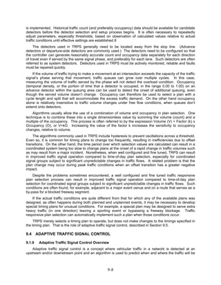 is implemented. Historical traffic count (and preferably occupancy) data should be available for candidate
detectors before the detector selection and setup process begins. It is often necessary to repeatedly
adjust parameters, especially thresholds, based on observation of calculated values relative to actual
traffic conditions until effective settings are established.8
     The detectors used in TRPS generally need to be located away from the stop line. (Advance
detectors or departure-side detectors are commonly used.) The detectors need to be configured so that
the controller can generate reasonably accurate count and occupancy data separately for each direction
of travel even if served by the same signal phase, and preferably for each lane. Such detectors are often
referred to as system detectors. Detectors used in TRPS must be actively monitored, reliable and faults
must be repaired quickly.
    If the volume of traffic trying to make a movement at an intersection exceeds the capacity of the traffic
signal’s phase serving that movement, traffic queues can grow over multiple cycles. In this case,
measuring the volume of traffic served by the phase will not detect the overload condition. Occupancy
(temporal density, or the portion of time that a detector is occupied, in the range 0.00 to 1.00) on an
advance detector within the queuing area can be used to detect the onset of additional queuing, even
though the served volume doesn’t change. Occupancy can therefore be used to select a plan with a
cycle length and split that will accommodate the excess traffic demand. On the other hand occupancy
alone is relatively insensitive to traffic volume changes under free flow conditions, when queues don’t
extend onto detectors.
    Algorithms usually allow the use of a combination of volume and occupancy in plan selection. One
technique is to combine these into a single dimensionless value by summing the volume (count) and a
multiple of the occupancy. This process is often referred to by the expression Volume (V) + Factor (k) x
Occupancy (O), or V+kO. Increasing the value of the factor k increases the sensitivity to occupancy
changes, relative to volume.
    The algorithms commonly used in TRPS include hysteresis to prevent oscillations across a threshold.
Even so, it is common for timing plans to change too frequently, resulting in inefficiencies due to offset
transitions. On the other hand, the time period over which selection values are calculated can result in a
coordinated system being too slow to change plans at the onset of a rapid change in traffic volumes such
as may result from a major incident. Nonetheless, when well configured and fine tuned, TRPS can result
in improved traffic signal operation compared to time-of-day plan selection, especially for coordinated
signal groups subject to significant unpredictable changes in traffic flows. A related problem is that the
plan change may occur during peak traffic conditions when an offset transition has a greater negative
impact.
    Despite the problems sometimes encountered, a well configured and fine tuned traffic responsive
plan selection process can result in improved traffic signal operation compared to time-of-day plan
selection for coordinated signal groups subject to significant unpredictable changes in traffic flows. Such
conditions are often found, for example, adjacent to a major event venue and on a route that serves as a
by-pass for a blocked freeway segment.
    If the actual traffic conditions are quite different from that for which any of the available plans was
designed, as often happens during both planned and unplanned events, it may be necessary to develop
special timing plans for unusual conditions. For example, a special plan may be designed to serve extra
heavy traffic (in one direction) leaving a sporting event or bypassing a freeway blockage. Traffic
responsive plan selection can automatically implement such a plan when those conditions occur.
    TRPS merely selects a timing plan to operate, but does not make changes to the timings specified in
the timing plan. That is the role of adaptive traffic signal control, described in Section 9.5.

9.4     ADAPTIVE TRAFFIC SIGNAL CONTROL

9.1.9    Adaptive Traffic Signal Control Overview
    Adaptive traffic signal control is a concept where vehicular traffic in a network is detected at an
upstream and/or downstream point and an algorithm is used to predict when and where the traffic will be



                                                    9-8
 