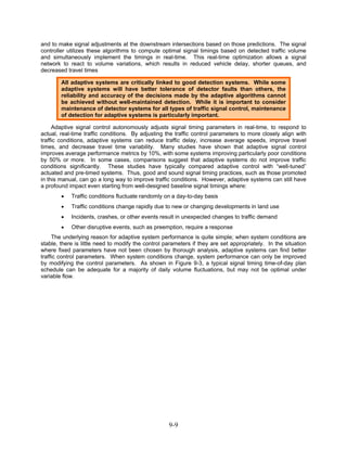 and to make signal adjustments at the downstream intersections based on those predictions. The signal
controller utilizes these algorithms to compute optimal signal timings based on detected traffic volume
and simultaneously implement the timings in real-time. This real-time optimization allows a signal
network to react to volume variations, which results in reduced vehicle delay, shorter queues, and
decreased travel times

        All adaptive systems are critically linked to good detection systems. While some
        adaptive systems will have better tolerance of detector faults than others, the
        reliability and accuracy of the decisions made by the adaptive algorithms cannot
        be achieved without well-maintained detection. While it is important to consider
        maintenance of detector systems for all types of traffic signal control, maintenance
        of detection for adaptive systems is particularly important.

     Adaptive signal control autonomously adjusts signal timing parameters in real-time, to respond to
actual, real-time traffic conditions. By adjusting the traffic control parameters to more closely align with
traffic conditions, adaptive systems can reduce traffic delay, increase average speeds, improve travel
times, and decrease travel time variability. Many studies have shown that adaptive signal control
improves average performance metrics by 10%, with some systems improving particularly poor conditions
by 50% or more. In some cases, comparisons suggest that adaptive systems do not improve traffic
conditions significantly. These studies have typically compared adaptive control with “well-tuned”
actuated and pre-timed systems. Thus, good and sound signal timing practices, such as those promoted
in this manual, can go a long way to improve traffic conditions. However, adaptive systems can still have
a profound impact even starting from well-designed baseline signal timings where:
        •   Traffic conditions fluctuate randomly on a day-to-day basis
        •   Traffic conditions change rapidly due to new or changing developments in land use
        •   Incidents, crashes, or other events result in unexpected changes to traffic demand
        •   Other disruptive events, such as preemption, require a response
     The underlying reason for adaptive system performance is quite simple; when system conditions are
stable, there is little need to modify the control parameters if they are set appropriately. In the situation
where fixed parameters have not been chosen by thorough analysis, adaptive systems can find better
traffic control parameters. When system conditions change, system performance can only be improved
by modifying the control parameters. As shown in Figure 9-3, a typical signal timing time-of-day plan
schedule can be adequate for a majority of daily volume fluctuations, but may not be optimal under
variable flow.




                                                    9-9
 