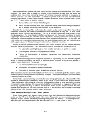 Most adaptive traffic systems use some form of a traffic model to evaluate alternative traffic control
strategies. This model may be based on virtually moving individual vehicles down the street and
predicting their movements, estimating platoons of vehicles, measuring statistics of occupancy or
volumes over time, and other approaches. All adaptive systems must have some way of internally
evaluating the question: “Is traffic control scheme A better or worse than control scheme B? (and C and D
and E …)”. To some extent, all adaptive systems:
        •   Represent the current state of the traffic system
        •   Predict how the conditions of the traffic system will change if the control strategy changes (as
            well as what will happen if it doesn’t) through various algorithms
     Based on the complexity of the traffic model, the adaptive control system ranges from thousands of
parameters (based on the number of intersections of the deployment) to very few. In most cases,
parameters require calibration and adjustment. This can be a time-consuming and expert-driven process
during deployment. The better tuned the traffic model becomes (i.e. the more it is matched to what is
happening in the real-world), the better the system will perform. Some systems can automatically adjust
their internal model parameters and others require human judgment and interaction. In any event, the
traffic model and the prediction methodology (and how accurate its predictions are with respect to what
really happened) used by the adaptive system determine how effectively it operates.
   Finally, all adaptive systems evaluate alternative traffic control strategies and pick the best alternative
according to a performance metric. There are three components to this element of adaptive control:
        •   The process for searching through as many possible alternatives as quickly as possible
        •   Evaluating each alternative using a performance metric
        •   Trading off improvements at individual intersections with system-wide performance
            considerations
    The search methodology itself is not typically important for signal timing, but how the traffic engineer
is able to constrain or influence the search of alternative timing strategies is critical to the success of
adaptive system deployment. For example:
        •   The minimum and maximum phase lengths
        •   Which phase sequences are allowed or disallowed
        •   How rapidly or slowly the system allows timing parameter changes
Other parameters, specific to individual adaptive systems, are key elements to guide the adaptive system
in searching appropriate and effective signal timing strategies. Training and staffing are important to keep
the system operating at its best.
     Similar to the process to identify constraints for signal timing optimization, the influence of the traffic
engineer in determining the performance metric is also critical to the success of the adaptive system.
Typical performance metrics may be to minimize total intersection delay, or some weighted combination
of intersection delay and stops. Other systems look at different metrics such as progression efficiency, or
maximizing a green-band along an arterial. Whatever the metric is in the adaptive system, the traffic
engineer must ensure that the metric matches what he or she envisions as the proper optimization
objective for the traffic where the adaptive system is deployed.

9.1.11 Examples of Adaptive Traffic Control Systems
    In the United States, many adaptive control systems have been deployed, but adaptive systems still
control less than 1% of all the traffic signals in the nation. As detection and communications technology
improves, adaptive systems are certainly becoming more popular and effective. This section provides a
brief description of some systems that have been deployed in the U.S. over the last 20 years.




                                                     9-11
 