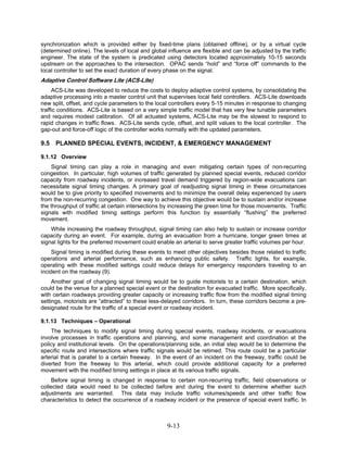 synchronization which is provided either by fixed-time plans (obtained offline), or by a virtual cycle
(determined online). The levels of local and global influence are flexible and can be adjusted by the traffic
engineer. The state of the system is predicated using detectors located approximately 10-15 seconds
upstream on the approaches to the intersection. OPAC sends “hold” and “force off” commands to the
local controller to set the exact duration of every phase on the signal.
Adaptive Control Software Lite (ACS-Lite)
     ACS-Lite was developed to reduce the costs to deploy adaptive control systems, by consolidating the
adaptive processing into a master control unit that supervises local field controllers. ACS-Lite downloads
new split, offset, and cycle parameters to the local controllers every 5-15 minutes in response to changing
traffic conditions. ACS-Lite is based on a very simple traffic model that has very few tunable parameters
and requires modest calibration. Of all actuated systems, ACS-Lite may be the slowest to respond to
rapid changes in traffic flows. ACS-Lite sends cycle, offset, and split values to the local controller. The
gap-out and force-off logic of the controller works normally with the updated parameters.

9.5   PLANNED SPECIAL EVENTS, INCIDENT, & EMERGENCY MANAGEMENT

9.1.12 Overview
    Signal timing can play a role in managing and even mitigating certain types of non-recurring
congestion. In particular, high volumes of traffic generated by planned special events, reduced corridor
capacity from roadway incidents, or increased travel demand triggered by region-wide evacuations can
necessitate signal timing changes. A primary goal of readjusting signal timing in these circumstances
would be to give priority to specified movements and to minimize the overall delay experienced by users
from the non-recurring congestion. One way to achieve this objective would be to sustain and/or increase
the throughput of traffic at certain intersections by increasing the green time for those movements. Traffic
signals with modified timing settings perform this function by essentially “flushing” the preferred
movement.
    While increasing the roadway throughput, signal timing can also help to sustain or increase corridor
capacity during an event. For example, during an evacuation from a hurricane, longer green times at
signal lights for the preferred movement could enable an arterial to serve greater traffic volumes per hour.
     Signal timing is modified during these events to meet other objectives besides those related to traffic
operations and arterial performance, such as enhancing public safety. Traffic lights, for example,
operating with these modified settings could reduce delays for emergency responders traveling to an
incident on the roadway (9).
     Another goal of changing signal timing would be to guide motorists to a certain destination, which
could be the venue for a planned special event or the destination for evacuated traffic. More specifically,
with certain roadways providing greater capacity or increasing traffic flow from the modified signal timing
settings, motorists are “attracted” to these less-delayed corridors. In turn, these corridors become a pre-
designated route for the traffic of a special event or roadway incident.

9.1.13 Techniques – Operational
    The techniques to modify signal timing during special events, roadway incidents, or evacuations
involve processes in traffic operations and planning, and some management and coordination at the
policy and institutional levels. On the operations/planning side, an initial step would be to determine the
specific route and intersections where traffic signals would be retimed. This route could be a particular
arterial that is parallel to a certain freeway. In the event of an incident on the freeway, traffic could be
diverted from the freeway to this arterial, which could provide additional capacity for a preferred
movement with the modified timing settings in place at its various traffic signals.
     Before signal timing is changed in response to certain non-recurring traffic, field observations or
collected data would need to be collected before and during the event to determine whether such
adjustments are warranted. This data may include traffic volumes/speeds and other traffic flow
characteristics to detect the occurrence of a roadway incident or the presence of special event traffic. In



                                                   9-13
 