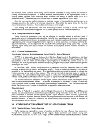 one example, video cameras placed along certain arterials could help to verify whether an accident is
causing non-recurring congestion. In another example, sensors placed at the ingress/egress points of
various parking garages could determine when motorists are leaving a special event (such as a
basketball game). These devices could indicate when to activate special signal timing plans.
    Once the non-recurring traffic is detected, a particular change to the signal timing settings may be to
increase green time for preferred or diverted movements. Meanwhile, the signal timing for the other
movements remains the same. This results in an increased cycle length.
    After making such adjustments, “real-time” monitoring would be required to ensure a more rapid
implementation of appropriate timing plans and to permit operator manual control as needed (9).

9.1.14 Policy/Institutional Strategies
    These operational procedures may not be effective or possible without a sufficient level of
coordination among the jurisdictions impacted by the traffic from special events or emergency situations.
This inter-jurisdictional coordination is needed among such institutions as law enforcement, public safety
organizations, and various transportation/transit agencies to share resources, seamlessly exchange the
required information, and to implement the required traffic control/signal timing plans (10). Overall,
adjusting signal timing can reduce delays for motorists during special events, roadway incidents, or
evacuations.

9.1.15 Example Implementations
Coordinated Highways Action Response Team (CHART) – State of Maryland
    CHART is a cooperative group between the Maryland Department of Transportation, Maryland
Transportation Authority, and Maryland State Police with several other federal and local agencies. This
group started in the mid-1980s and focused on improving travel to and from the eastern shore, but has
developed into a multi-jursidictional and multi-discplinary program ranging from Baltimore to the greater
Washington D.C. area.
     As part of the CHART system, many of the area highways are monitored via system detectors, video
cameras, a cellular phone system, and weather sensors. Once an incident is detected, information is
provided to the stakeholders and users. The stakeholders determine what is needed to mitigate the
incident, perhaps a tow truck or lane closure. The user is informed of alternate routes or notified to
expect delays. It is estimated that the program results in a total delay time reduction of almost 30 million
vehicle-hours, and a total fuel consumption reduction of approximately 5 million gallons (11)
     The incident detection is integrated with the signal system software and allows pre-set signal timing
plans to be implemented when needed. The system is developed so that when a change occurs in the
traffic conditions on the highway, a message is given to various stakeholders. Then the stakeholders will
decide if a diversion and a change of signal timing is needed for adjacent arterials.
City of Portland
    The City of Portland, in conjuction with the Oregon Department of Transportation and Multnomah
County, has developed various incident management plans along Interstates 5 and 205. A key to the
plan is detection of incidents on the highway system. Upon detection—either by video, system loop
detectors, or visual—dynamic message boards are programmed to inform motorists of the incident and
possible diversion. If there is a diversion, the signal timing along adjacents arterial is modified to
accommodate the influx of volume.

9.6 WEATHER-RELATED FACTORS THAT INFLUENCE SIGNAL TIMING

9.1.16 Weather-Related Factors Overview
    Traffic signals are exposed to a range of weather conditions that may influence how users move
through the intersection.     Depending on the region, these conditions can include heavy rain,
thunderstorms, slush, ice, and even snow. Fog is another weather-related factor that can reduce visibility



                                                   9-14
 