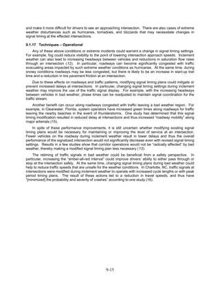 and make it more difficult for drivers to see an approaching intersection. There are also cases of extreme
weather disturbances such as hurricanes, tornadoes, and blizzards that may necessitate changes in
signal timing at the effected intersections.

9.1.17 Techniques – Operational
    Any of these above conditions or extreme incidents could warrant a change in signal timing settings.
For example, fog could reduce visibility to the point of lowering intersection approach speeds. Inclement
weather can also lead to increasing headways between vehicles and reductions in saturation flow rates
through an intersection (12). In particular, roadways can become significantly congested with traffic
evacuating areas impacted by such extreme weather conditions as hurricanes. At the same time, during
snowy conditions roadways may be less congested, but there is likely to be an increase in start-up lost
time and a reduction in tire pavement friction at an intersection.
     Due to these effects on roadways and traffic patterns, modifying signal timing plans could mitigate or
prevent increased delays at intersections. In particular, changing signal timing settings during inclement
weather may improve the use of the traffic signal display. For example, with the increasing headways
between vehicles in bad weather, phase times can be readjusted to maintain signal coordination for the
traffic stream.
    Another benefit can occur along roadways congested with traffic leaving a bad weather region. For
example, in Clearwater, Florida, system operators have increased green times along roadways for traffic
leaving the nearby beaches in the event of thunderstorms. One study has determined that this signal
timing modification resulted in reduced delay at intersections and thus increased “roadway mobility” along
major artierials (15).
     In spite of these performance improvements, it is still uncertain whether modifying existing signal
timing plans would be necessary for maintaining or improving the level of service at an intersection.
Fewer vehicles on the roadway during inclement weather result in lower delays and thus the overall
performance of the signalized intersection would not significantly decrease even with revised signal timing
settings. Results in a few studies show that corridor operations would not be “radically affected” by bad
weather, thereby making a modified signal timing plan less necessary (13).
     The retiming of traffic signals in bad weather could be beneficial from a safety perspective. In
particular, increasing the “amber-all-red interval” could improve drivers’ ability to either pass through or
stop at the intersection safely. At the same time, changing signal timing plans during bad weather could
help to reduce traffic speeds that are unsafe for the weather conditions. In Charlotte, NC, traffic signals at
intersections were modified during inclement weather to operate with increased cycle lengths or with peak
period timing plans. The result of these actions led to a reduction in travel speeds, and thus have
“[minimized] the probability and severity of crashes” according to one study (16).




                                                    9-15
 