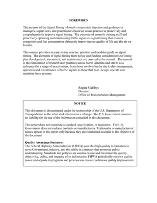 FOREWORD

The purpose of the Signal Timing Manual is to provide direction and guidance to
managers, supervisors, and practitioners based on sound practice to proactively and
comprehensively improve signal timing. The outcome of properly training staff and
proactively operating and maintaining traffic signals is signal timing that reduces
congestion and fuel consumption ultimately improving our quality of life and the air we
breathe.

This manual provides an easy-to-use concise, practical and modular guide on signal
timing. The elements of signal timing from policy and funding considerations to timing
plan development, assessment, and maintenance are covered in the manual. The manual
is the culmination of research into practices across North America and serves as a
reference for a range of practitioners, from those involved in the day to day management,
operation and maintenance of traffic signals to those that plan, design, operate and
maintain these systems.



                                             Regina McElroy
                                             Director
                                             Office of Transportation Management

                                         NOTICE

 This document is disseminated under the sponsorship of the U.S. Department of
 Transportation in the interest of information exchange. The U.S. Government assumes
 no liability for the use of the information contained in this document.

 This report does not constitute a standard, specification, or regulation. The U.S.
 Government does not endorse products or manufacturers. Trademarks or manufacturers'
 names appear in this report only because they are considered essential to the objective of
 the document.

 Quality Assurance Statement
 The Federal Highway Administration (FHWA) provides high-quality information to
 serve Government, industry, and the public in a manner that promotes public
 understanding. Standards and policies are used to ensure and maximize the quality,
 objectivity, utility, and integrity of its information. FHWA periodically reviews quality
 issues and adjusts its programs and processes to ensure continuous quality improvement.
 