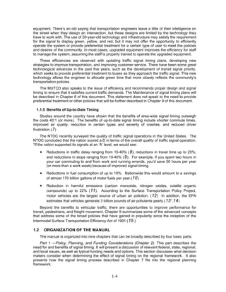 equipment. There’s an old saying that transportation engineers leave a little of their intelligence on
the street when they design an intersection, but these designs are limited by the technology they
have to work with. The use of 20-year-old technology and infrastructure may satisfy the requirement
for the signal to display green, yellow, and red, but it may not offer the opportunity to efficiently
operate the system or provide preferential treatment for a certain type of user to meet the policies
and desires of the community. In most cases, upgraded equipment improves the efficiency for staff
to manage the system, assuming the staff is properly trained to operate the upgraded equipment.
    These efficiencies are observed with updating traffic signal timing plans, developing new
strategies to improve transportation, and improving customer service. There have been some great
technological advances in the past five years, such as the development of transit signal priority,
which seeks to provide preferential treatment to buses as they approach the traffic signal. This new
technology allows the engineer to allocate green time that more closely reflects the community’s
transportation policies.
    The MUTCD also speaks to the issue of efficiency and recommends proper design and signal
timing to ensure that it satisfies current traffic demands. The Maintenance of signal timing plans will
be described in Chapter 8 of this document. This statement does not speak to the need to provide
preferential treatment or other policies that will be further described in Chapter 9 of this document.

  1.1.5 Benefits of Up-to-Date Timing
    Studies around the country have shown that the benefits of area-wide signal timing outweigh
the costs 40:1 (or more). The benefits of up-to-date signal timing include shorter commute times,
improved air quality, reduction in certain types and severity of crashes, and reduced driver
frustration.( 7 )
      The NTOC recently surveyed the quality of traffic signal operations in the United States. The
NTOC concluded that the nation scored a D in terms of the overall quality of traffic signal operation.
“If the nation supported its signals at an ‘A’ level, we would see:

      •    Reductions in traffic delay ranging from 15-40% ( 8 ); reductions in travel time up to 25%;
           and reductions in stops ranging from 10-40% ( 9 ). For example, if you spent two hours in
           your car commuting to and from work and running errands, you’d save 50 hours per year
           (or more than a work week) because of improved signal timing.

      •    Reductions in fuel consumption of up to 10%. Nationwide this would amount to a savings
           of almost 170 billion gallons of motor fuels per year.( 10 )

      •    Reduction in harmful emissions (carbon monoxide, nitrogen oxides, volatile organic
           compounds) up to 22% ( 11 ). According to the Surface Transportation Policy Project,
           motor vehicles are the largest source of urban air pollution. ( 12 ) In addition, the EPA
           estimates that vehicles generate 3 billion pounds of air pollutants yearly.( 13 ”, 14 )
    Beyond the benefits to vehicular traffic, there are opportunities to improve performance for
transit, pedestrians, and freight movement. Chapter 9 summarizes some of the advanced concepts
that address some of the broad policies that have gained in popularity since the inception of the
Intermodal Surface Transportation Efficiency Act of 1991 ( 15 .)

1.2       ORGANIZATION OF THE MANUAL
      The manual is organized into nine chapters that can be broadly described by four basic parts:
    Part 1 —Policy, Planning, and Funding Considerations (Chapter 2). This part describes the
need for and benefits of signal timing. It will present a discussion of relevant federal, state, regional,
and local issues, as well as typical funding needs and options. This section discusses what decision
makers consider when determining the effect of signal timing on the regional framework. It also
presents how the signal timing process described in Chapter 7 fits into the regional planning
framework.


                                                   1-4
 