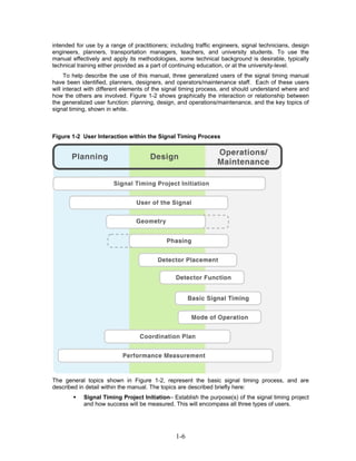intended for use by a range of practitioners; including traffic engineers, signal technicians, design
engineers, planners, transportation managers, teachers, and university students. To use the
manual effectively and apply its methodologies, some technical background is desirable, typically
technical training either provided as a part of continuing education, or at the university-level.
     To help describe the use of this manual, three generalized users of the signal timing manual
have been identified, planners, designers, and operators/maintenance staff. Each of these users
will interact with different elements of the signal timing process, and should understand where and
how the others are involved. Figure 1-2 shows graphically the interaction or relationship between
the generalized user function: planning, design, and operations/maintenance, and the key topics of
signal timing, shown in white.



Figure 1-2 User Interaction within the Signal Timing Process




The general topics shown in Figure 1-2, represent the basic signal timing process, and are
described in detail within the manual. The topics are described briefly here:
            Signal Timing Project Initiation– Establish the purpose(s) of the signal timing project
            and how success will be measured. This will encompass all three types of users.




                                                1-6
 